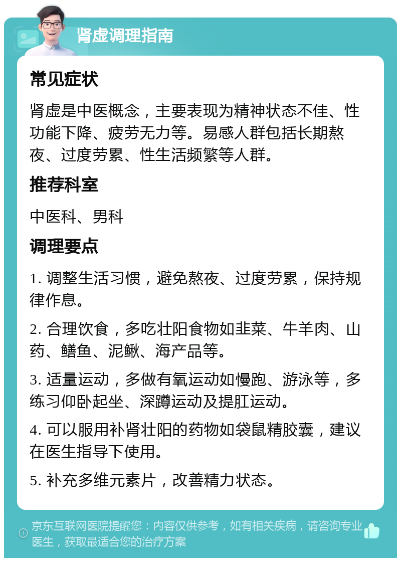 肾虚调理指南 常见症状 肾虚是中医概念，主要表现为精神状态不佳、性功能下降、疲劳无力等。易感人群包括长期熬夜、过度劳累、性生活频繁等人群。 推荐科室 中医科、男科 调理要点 1. 调整生活习惯，避免熬夜、过度劳累，保持规律作息。 2. 合理饮食，多吃壮阳食物如韭菜、牛羊肉、山药、鳝鱼、泥鳅、海产品等。 3. 适量运动，多做有氧运动如慢跑、游泳等，多练习仰卧起坐、深蹲运动及提肛运动。 4. 可以服用补肾壮阳的药物如袋鼠精胶囊，建议在医生指导下使用。 5. 补充多维元素片，改善精力状态。