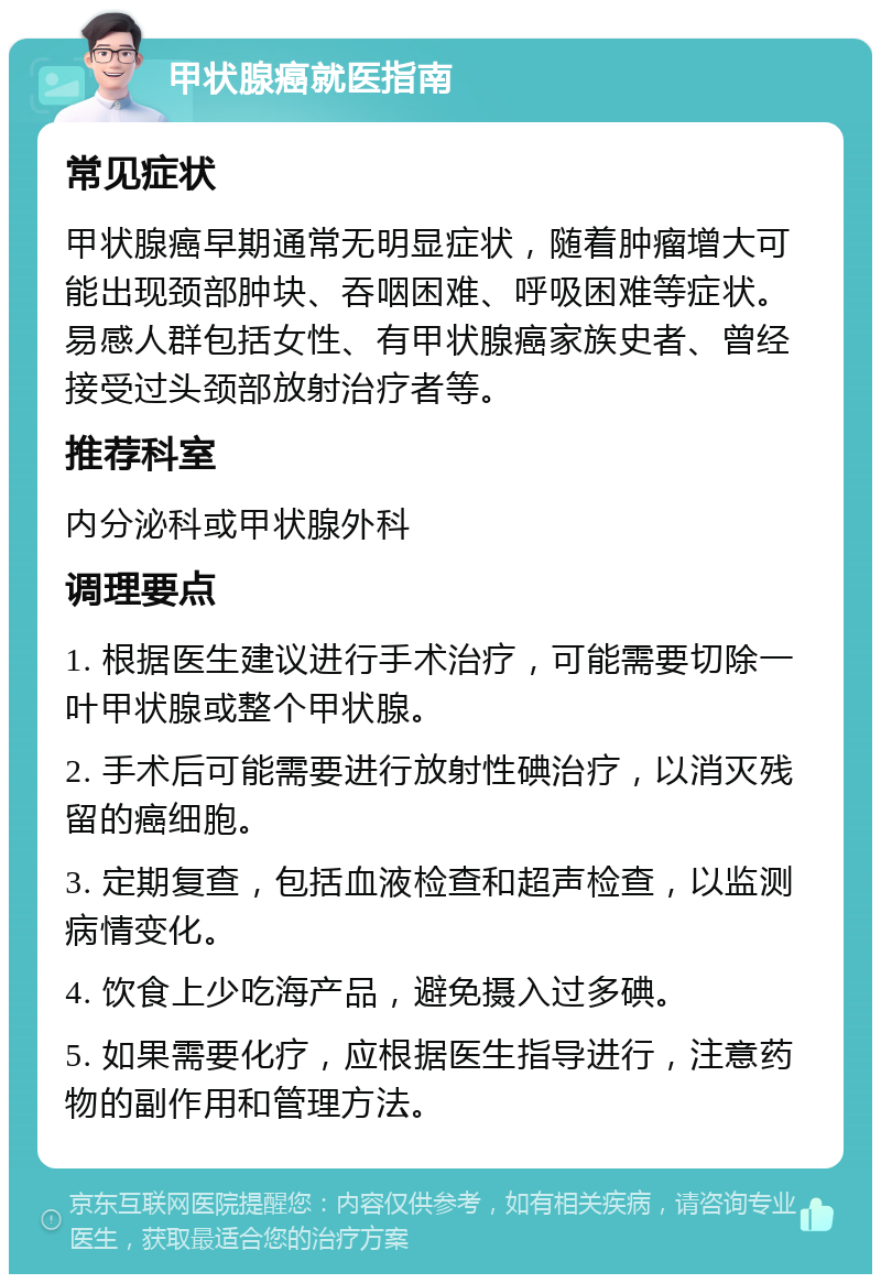 甲状腺癌就医指南 常见症状 甲状腺癌早期通常无明显症状，随着肿瘤增大可能出现颈部肿块、吞咽困难、呼吸困难等症状。易感人群包括女性、有甲状腺癌家族史者、曾经接受过头颈部放射治疗者等。 推荐科室 内分泌科或甲状腺外科 调理要点 1. 根据医生建议进行手术治疗，可能需要切除一叶甲状腺或整个甲状腺。 2. 手术后可能需要进行放射性碘治疗，以消灭残留的癌细胞。 3. 定期复查，包括血液检查和超声检查，以监测病情变化。 4. 饮食上少吃海产品，避免摄入过多碘。 5. 如果需要化疗，应根据医生指导进行，注意药物的副作用和管理方法。