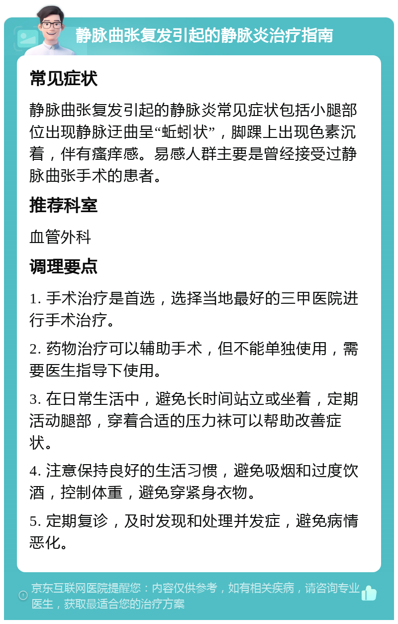 静脉曲张复发引起的静脉炎治疗指南 常见症状 静脉曲张复发引起的静脉炎常见症状包括小腿部位出现静脉迂曲呈“蚯蚓状”，脚踝上出现色素沉着，伴有瘙痒感。易感人群主要是曾经接受过静脉曲张手术的患者。 推荐科室 血管外科 调理要点 1. 手术治疗是首选，选择当地最好的三甲医院进行手术治疗。 2. 药物治疗可以辅助手术，但不能单独使用，需要医生指导下使用。 3. 在日常生活中，避免长时间站立或坐着，定期活动腿部，穿着合适的压力袜可以帮助改善症状。 4. 注意保持良好的生活习惯，避免吸烟和过度饮酒，控制体重，避免穿紧身衣物。 5. 定期复诊，及时发现和处理并发症，避免病情恶化。