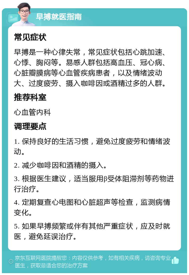 早搏就医指南 常见症状 早搏是一种心律失常，常见症状包括心跳加速、心悸、胸闷等。易感人群包括高血压、冠心病、心脏瓣膜病等心血管疾病患者，以及情绪波动大、过度疲劳、摄入咖啡因或酒精过多的人群。 推荐科室 心血管内科 调理要点 1. 保持良好的生活习惯，避免过度疲劳和情绪波动。 2. 减少咖啡因和酒精的摄入。 3. 根据医生建议，适当服用β受体阻滞剂等药物进行治疗。 4. 定期复查心电图和心脏超声等检查，监测病情变化。 5. 如果早搏频繁或伴有其他严重症状，应及时就医，避免延误治疗。