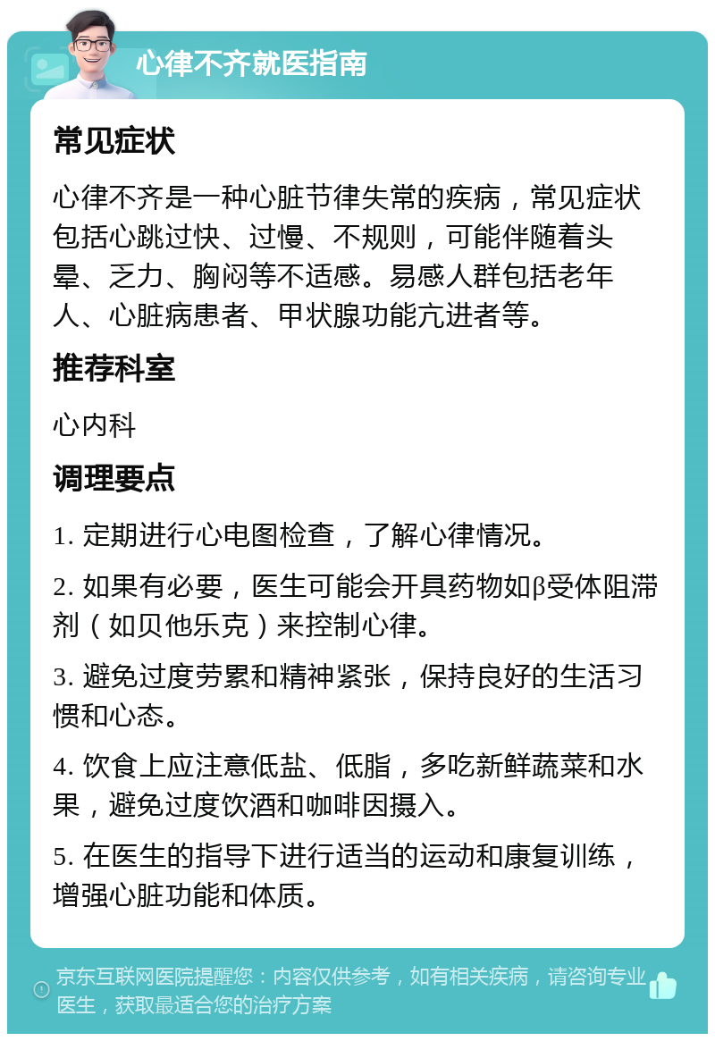 心律不齐就医指南 常见症状 心律不齐是一种心脏节律失常的疾病，常见症状包括心跳过快、过慢、不规则，可能伴随着头晕、乏力、胸闷等不适感。易感人群包括老年人、心脏病患者、甲状腺功能亢进者等。 推荐科室 心内科 调理要点 1. 定期进行心电图检查，了解心律情况。 2. 如果有必要，医生可能会开具药物如β受体阻滞剂（如贝他乐克）来控制心律。 3. 避免过度劳累和精神紧张，保持良好的生活习惯和心态。 4. 饮食上应注意低盐、低脂，多吃新鲜蔬菜和水果，避免过度饮酒和咖啡因摄入。 5. 在医生的指导下进行适当的运动和康复训练，增强心脏功能和体质。