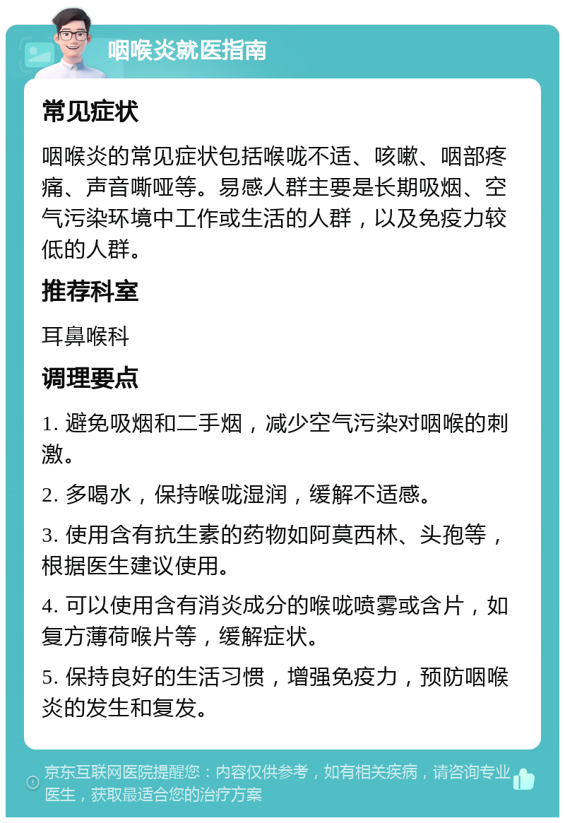 咽喉炎就医指南 常见症状 咽喉炎的常见症状包括喉咙不适、咳嗽、咽部疼痛、声音嘶哑等。易感人群主要是长期吸烟、空气污染环境中工作或生活的人群，以及免疫力较低的人群。 推荐科室 耳鼻喉科 调理要点 1. 避免吸烟和二手烟，减少空气污染对咽喉的刺激。 2. 多喝水，保持喉咙湿润，缓解不适感。 3. 使用含有抗生素的药物如阿莫西林、头孢等，根据医生建议使用。 4. 可以使用含有消炎成分的喉咙喷雾或含片，如复方薄荷喉片等，缓解症状。 5. 保持良好的生活习惯，增强免疫力，预防咽喉炎的发生和复发。