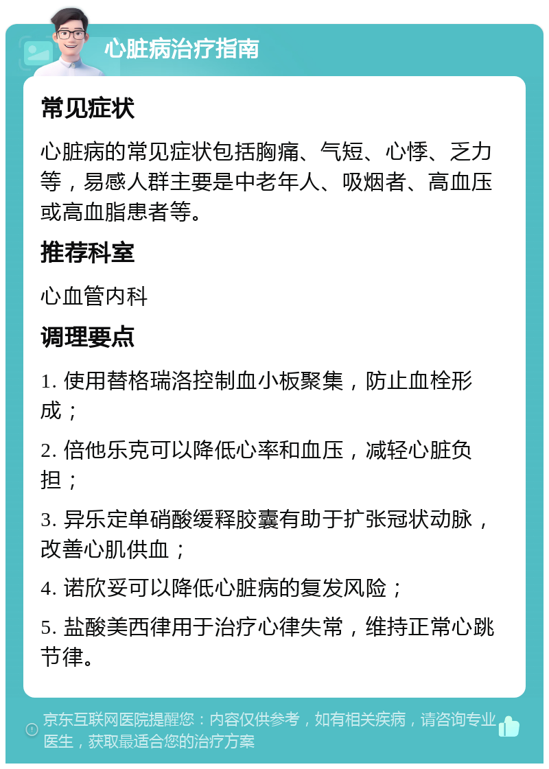 心脏病治疗指南 常见症状 心脏病的常见症状包括胸痛、气短、心悸、乏力等，易感人群主要是中老年人、吸烟者、高血压或高血脂患者等。 推荐科室 心血管内科 调理要点 1. 使用替格瑞洛控制血小板聚集，防止血栓形成； 2. 倍他乐克可以降低心率和血压，减轻心脏负担； 3. 异乐定单硝酸缓释胶囊有助于扩张冠状动脉，改善心肌供血； 4. 诺欣妥可以降低心脏病的复发风险； 5. 盐酸美西律用于治疗心律失常，维持正常心跳节律。