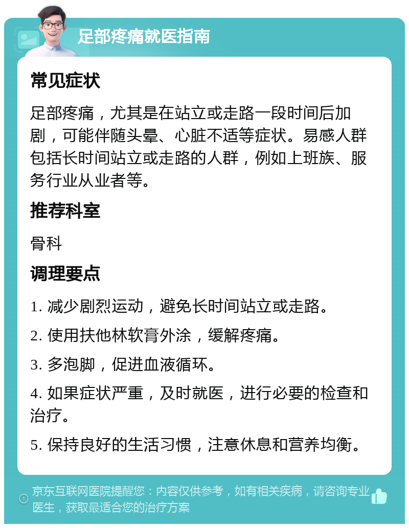 足部疼痛就医指南 常见症状 足部疼痛，尤其是在站立或走路一段时间后加剧，可能伴随头晕、心脏不适等症状。易感人群包括长时间站立或走路的人群，例如上班族、服务行业从业者等。 推荐科室 骨科 调理要点 1. 减少剧烈运动，避免长时间站立或走路。 2. 使用扶他林软膏外涂，缓解疼痛。 3. 多泡脚，促进血液循环。 4. 如果症状严重，及时就医，进行必要的检查和治疗。 5. 保持良好的生活习惯，注意休息和营养均衡。