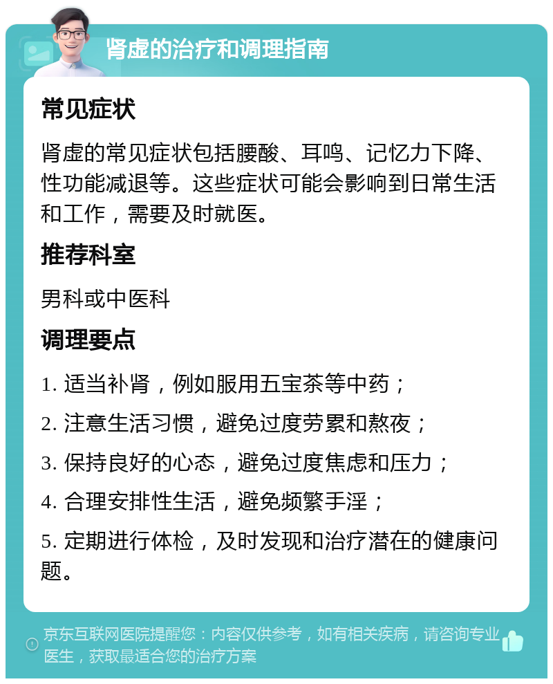 肾虚的治疗和调理指南 常见症状 肾虚的常见症状包括腰酸、耳鸣、记忆力下降、性功能减退等。这些症状可能会影响到日常生活和工作，需要及时就医。 推荐科室 男科或中医科 调理要点 1. 适当补肾，例如服用五宝茶等中药； 2. 注意生活习惯，避免过度劳累和熬夜； 3. 保持良好的心态，避免过度焦虑和压力； 4. 合理安排性生活，避免频繁手淫； 5. 定期进行体检，及时发现和治疗潜在的健康问题。