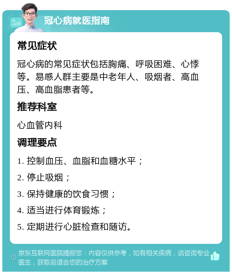 冠心病就医指南 常见症状 冠心病的常见症状包括胸痛、呼吸困难、心悸等。易感人群主要是中老年人、吸烟者、高血压、高血脂患者等。 推荐科室 心血管内科 调理要点 1. 控制血压、血脂和血糖水平； 2. 停止吸烟； 3. 保持健康的饮食习惯； 4. 适当进行体育锻炼； 5. 定期进行心脏检查和随访。