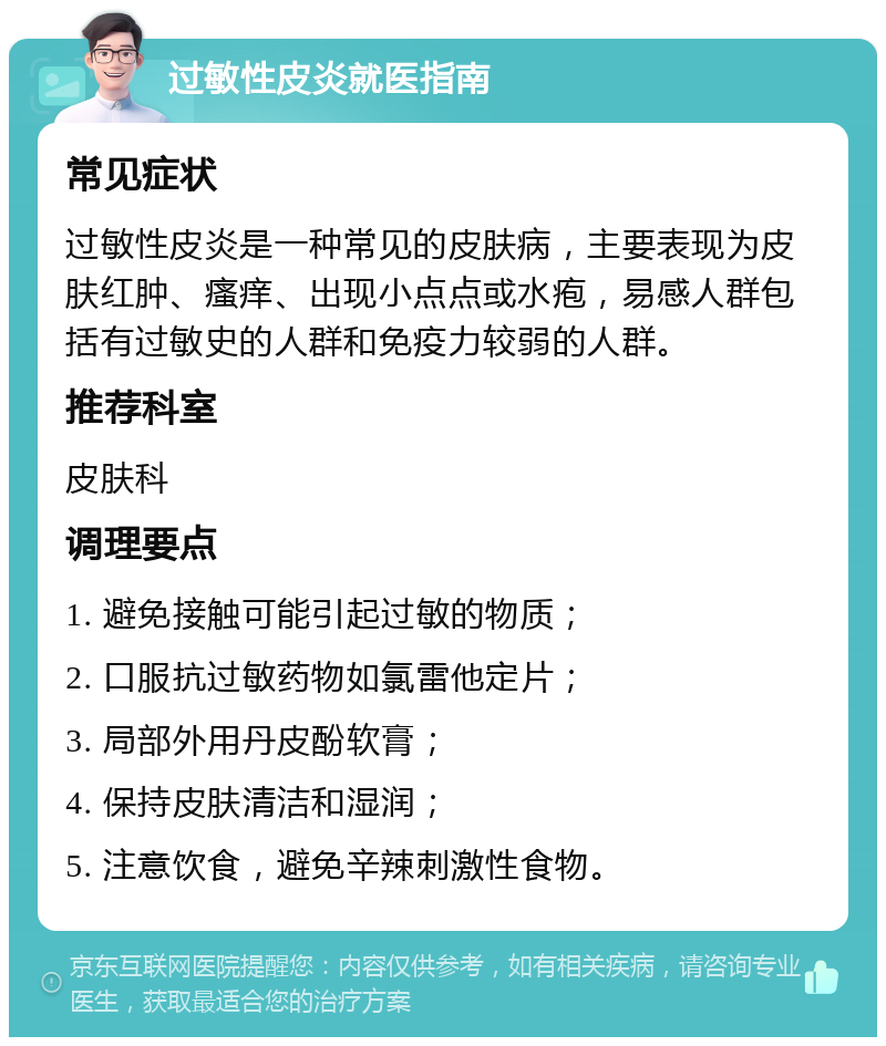 过敏性皮炎就医指南 常见症状 过敏性皮炎是一种常见的皮肤病，主要表现为皮肤红肿、瘙痒、出现小点点或水疱，易感人群包括有过敏史的人群和免疫力较弱的人群。 推荐科室 皮肤科 调理要点 1. 避免接触可能引起过敏的物质； 2. 口服抗过敏药物如氯雷他定片； 3. 局部外用丹皮酚软膏； 4. 保持皮肤清洁和湿润； 5. 注意饮食，避免辛辣刺激性食物。