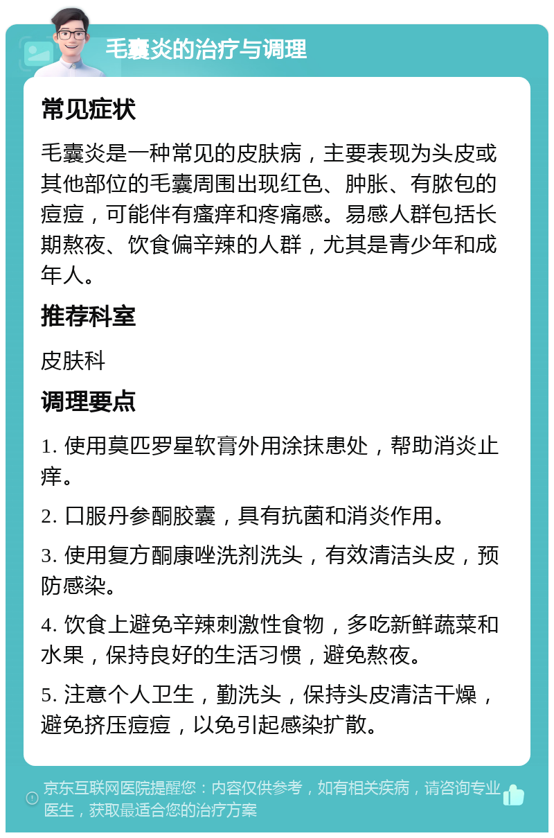 毛囊炎的治疗与调理 常见症状 毛囊炎是一种常见的皮肤病，主要表现为头皮或其他部位的毛囊周围出现红色、肿胀、有脓包的痘痘，可能伴有瘙痒和疼痛感。易感人群包括长期熬夜、饮食偏辛辣的人群，尤其是青少年和成年人。 推荐科室 皮肤科 调理要点 1. 使用莫匹罗星软膏外用涂抹患处，帮助消炎止痒。 2. 口服丹参酮胶囊，具有抗菌和消炎作用。 3. 使用复方酮康唑洗剂洗头，有效清洁头皮，预防感染。 4. 饮食上避免辛辣刺激性食物，多吃新鲜蔬菜和水果，保持良好的生活习惯，避免熬夜。 5. 注意个人卫生，勤洗头，保持头皮清洁干燥，避免挤压痘痘，以免引起感染扩散。