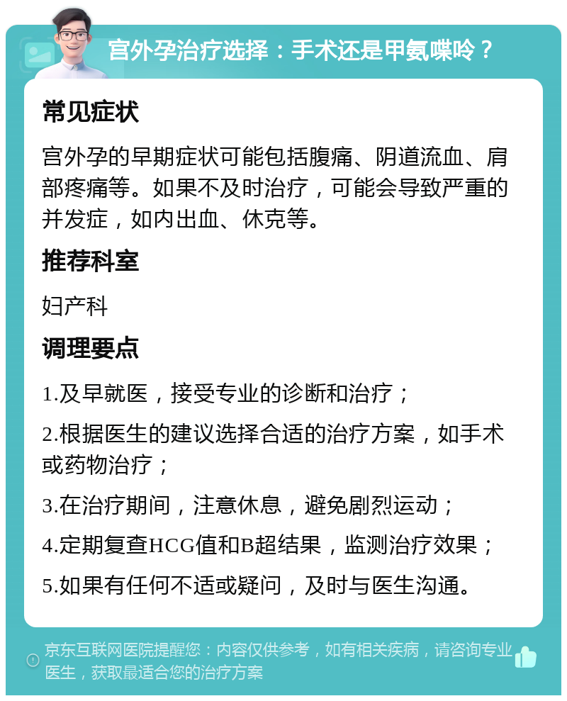 宫外孕治疗选择：手术还是甲氨喋呤？ 常见症状 宫外孕的早期症状可能包括腹痛、阴道流血、肩部疼痛等。如果不及时治疗，可能会导致严重的并发症，如内出血、休克等。 推荐科室 妇产科 调理要点 1.及早就医，接受专业的诊断和治疗； 2.根据医生的建议选择合适的治疗方案，如手术或药物治疗； 3.在治疗期间，注意休息，避免剧烈运动； 4.定期复查HCG值和B超结果，监测治疗效果； 5.如果有任何不适或疑问，及时与医生沟通。