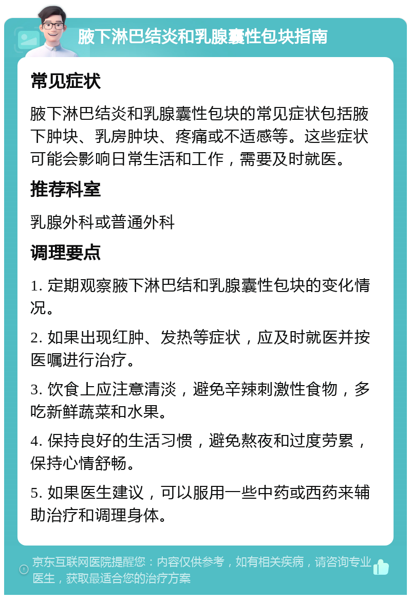 腋下淋巴结炎和乳腺囊性包块指南 常见症状 腋下淋巴结炎和乳腺囊性包块的常见症状包括腋下肿块、乳房肿块、疼痛或不适感等。这些症状可能会影响日常生活和工作，需要及时就医。 推荐科室 乳腺外科或普通外科 调理要点 1. 定期观察腋下淋巴结和乳腺囊性包块的变化情况。 2. 如果出现红肿、发热等症状，应及时就医并按医嘱进行治疗。 3. 饮食上应注意清淡，避免辛辣刺激性食物，多吃新鲜蔬菜和水果。 4. 保持良好的生活习惯，避免熬夜和过度劳累，保持心情舒畅。 5. 如果医生建议，可以服用一些中药或西药来辅助治疗和调理身体。