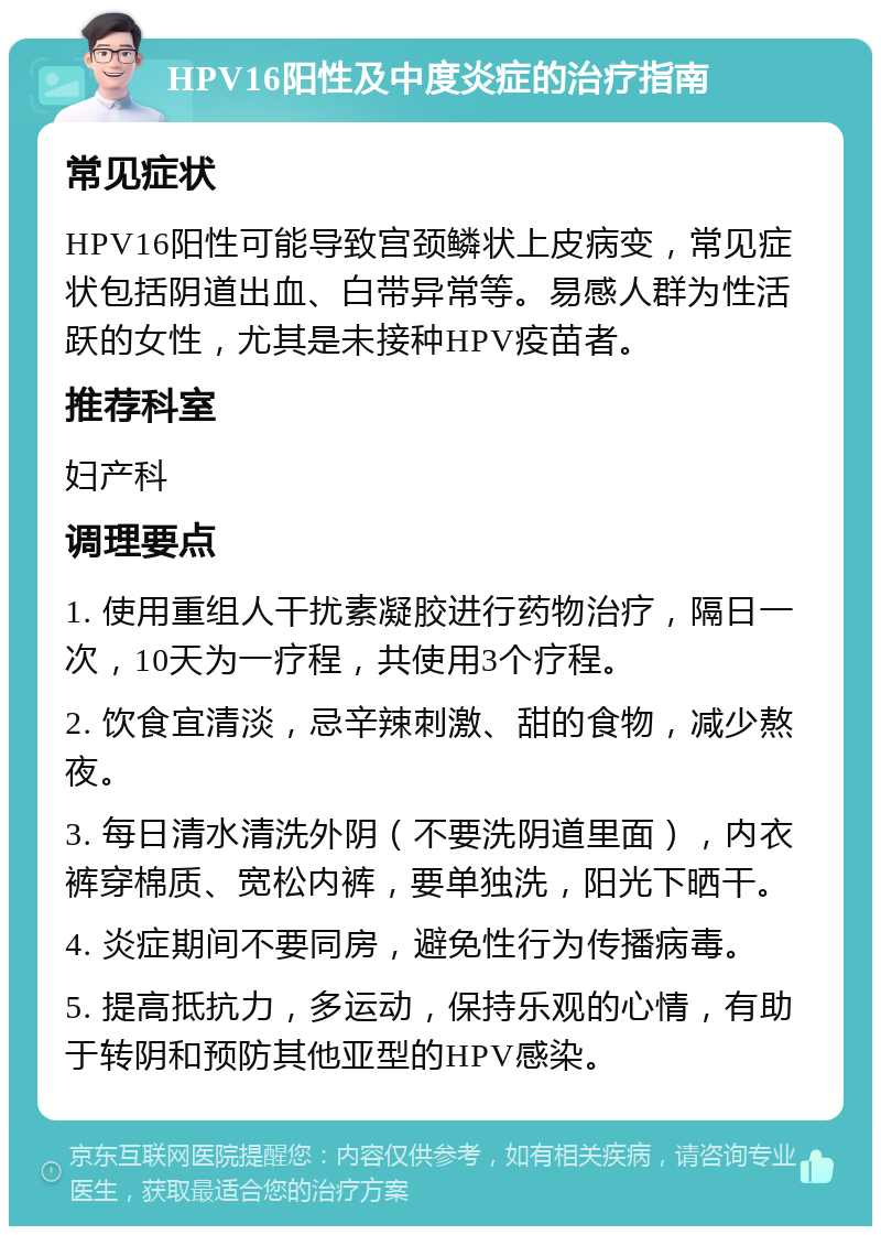 HPV16阳性及中度炎症的治疗指南 常见症状 HPV16阳性可能导致宫颈鳞状上皮病变，常见症状包括阴道出血、白带异常等。易感人群为性活跃的女性，尤其是未接种HPV疫苗者。 推荐科室 妇产科 调理要点 1. 使用重组人干扰素凝胶进行药物治疗，隔日一次，10天为一疗程，共使用3个疗程。 2. 饮食宜清淡，忌辛辣刺激、甜的食物，减少熬夜。 3. 每日清水清洗外阴（不要洗阴道里面），内衣裤穿棉质、宽松内裤，要单独洗，阳光下晒干。 4. 炎症期间不要同房，避免性行为传播病毒。 5. 提高抵抗力，多运动，保持乐观的心情，有助于转阴和预防其他亚型的HPV感染。