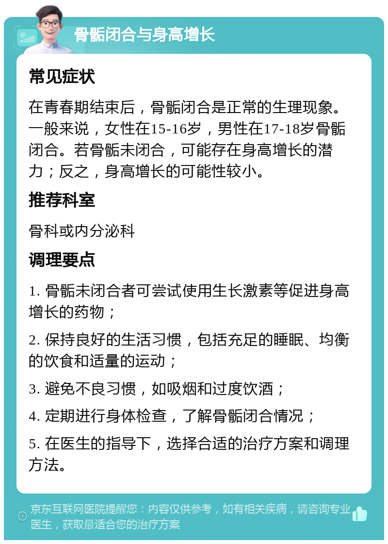 骨骺闭合与身高增长 常见症状 在青春期结束后，骨骺闭合是正常的生理现象。一般来说，女性在15-16岁，男性在17-18岁骨骺闭合。若骨骺未闭合，可能存在身高增长的潜力；反之，身高增长的可能性较小。 推荐科室 骨科或内分泌科 调理要点 1. 骨骺未闭合者可尝试使用生长激素等促进身高增长的药物； 2. 保持良好的生活习惯，包括充足的睡眠、均衡的饮食和适量的运动； 3. 避免不良习惯，如吸烟和过度饮酒； 4. 定期进行身体检查，了解骨骺闭合情况； 5. 在医生的指导下，选择合适的治疗方案和调理方法。