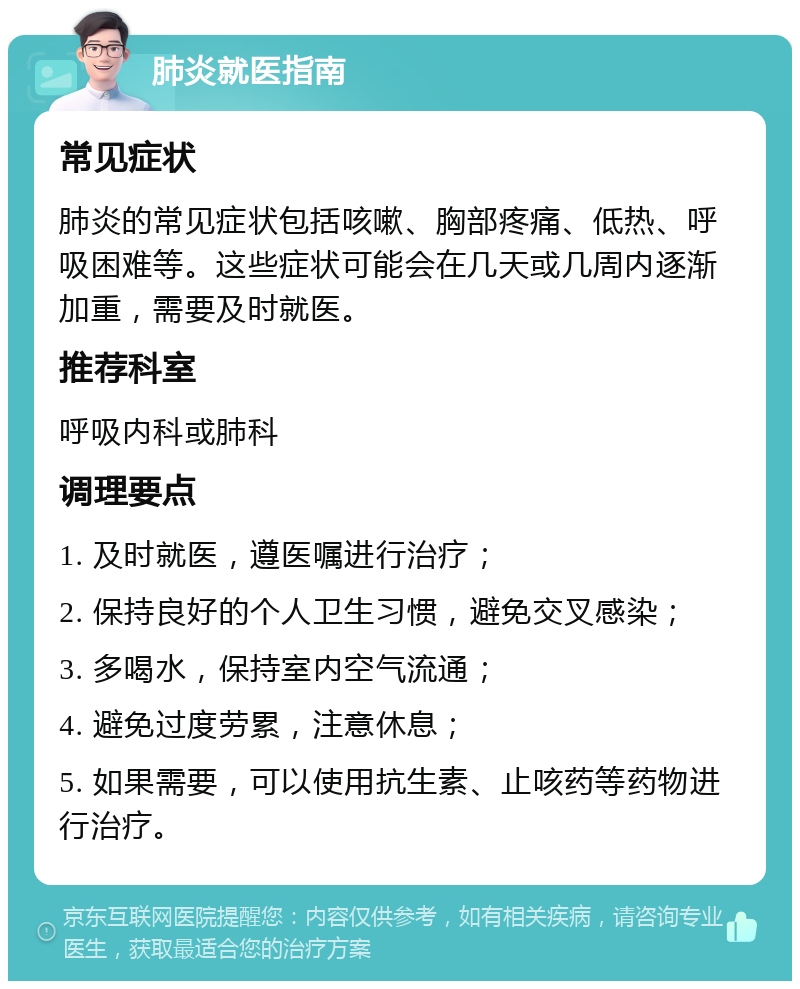 肺炎就医指南 常见症状 肺炎的常见症状包括咳嗽、胸部疼痛、低热、呼吸困难等。这些症状可能会在几天或几周内逐渐加重，需要及时就医。 推荐科室 呼吸内科或肺科 调理要点 1. 及时就医，遵医嘱进行治疗； 2. 保持良好的个人卫生习惯，避免交叉感染； 3. 多喝水，保持室内空气流通； 4. 避免过度劳累，注意休息； 5. 如果需要，可以使用抗生素、止咳药等药物进行治疗。