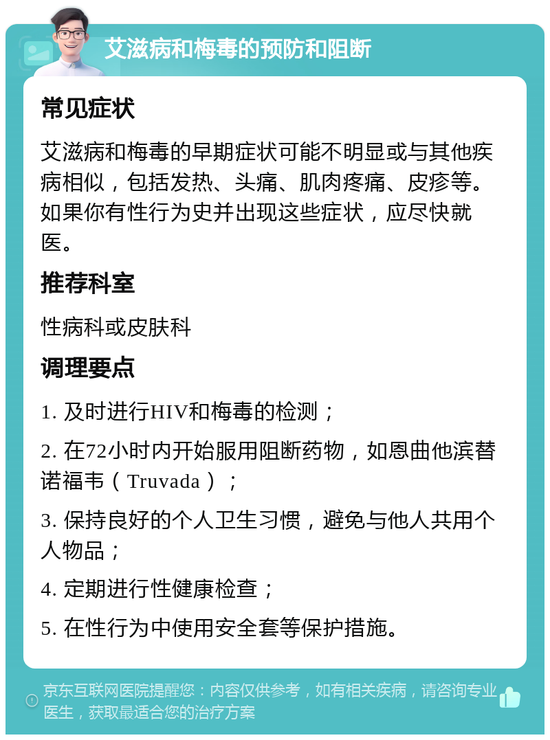 艾滋病和梅毒的预防和阻断 常见症状 艾滋病和梅毒的早期症状可能不明显或与其他疾病相似，包括发热、头痛、肌肉疼痛、皮疹等。如果你有性行为史并出现这些症状，应尽快就医。 推荐科室 性病科或皮肤科 调理要点 1. 及时进行HIV和梅毒的检测； 2. 在72小时内开始服用阻断药物，如恩曲他滨替诺福韦（Truvada）； 3. 保持良好的个人卫生习惯，避免与他人共用个人物品； 4. 定期进行性健康检查； 5. 在性行为中使用安全套等保护措施。