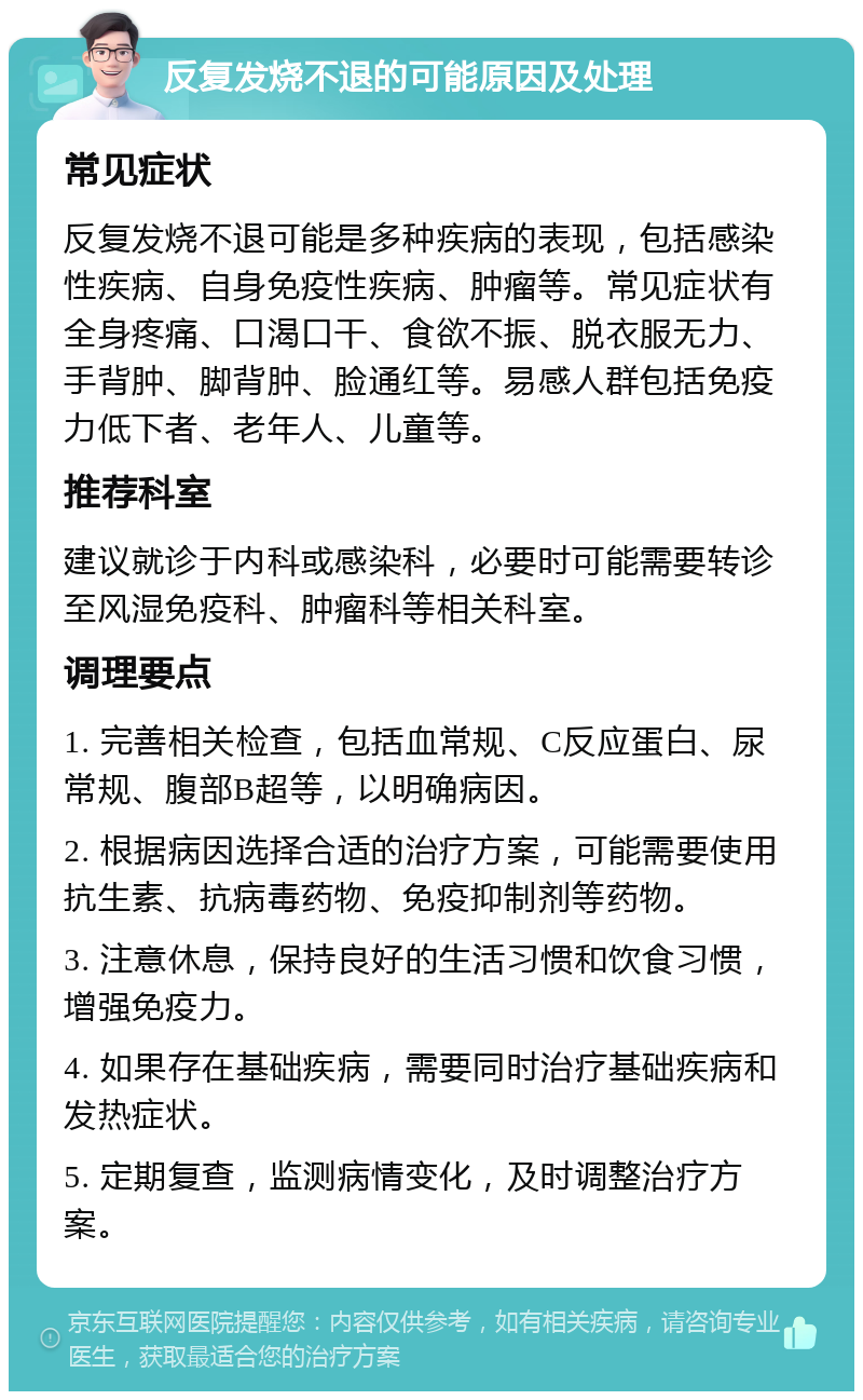 反复发烧不退的可能原因及处理 常见症状 反复发烧不退可能是多种疾病的表现，包括感染性疾病、自身免疫性疾病、肿瘤等。常见症状有全身疼痛、口渴口干、食欲不振、脱衣服无力、手背肿、脚背肿、脸通红等。易感人群包括免疫力低下者、老年人、儿童等。 推荐科室 建议就诊于内科或感染科，必要时可能需要转诊至风湿免疫科、肿瘤科等相关科室。 调理要点 1. 完善相关检查，包括血常规、C反应蛋白、尿常规、腹部B超等，以明确病因。 2. 根据病因选择合适的治疗方案，可能需要使用抗生素、抗病毒药物、免疫抑制剂等药物。 3. 注意休息，保持良好的生活习惯和饮食习惯，增强免疫力。 4. 如果存在基础疾病，需要同时治疗基础疾病和发热症状。 5. 定期复查，监测病情变化，及时调整治疗方案。