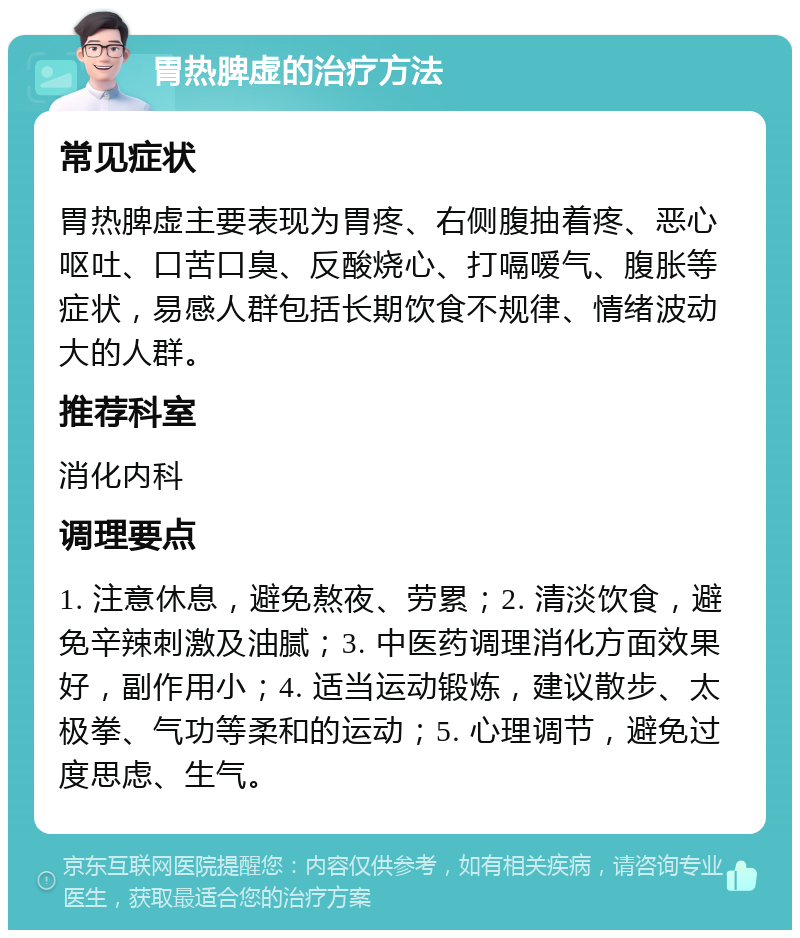 胃热脾虚的治疗方法 常见症状 胃热脾虚主要表现为胃疼、右侧腹抽着疼、恶心呕吐、口苦口臭、反酸烧心、打嗝嗳气、腹胀等症状，易感人群包括长期饮食不规律、情绪波动大的人群。 推荐科室 消化内科 调理要点 1. 注意休息，避免熬夜、劳累；2. 清淡饮食，避免辛辣刺激及油腻；3. 中医药调理消化方面效果好，副作用小；4. 适当运动锻炼，建议散步、太极拳、气功等柔和的运动；5. 心理调节，避免过度思虑、生气。