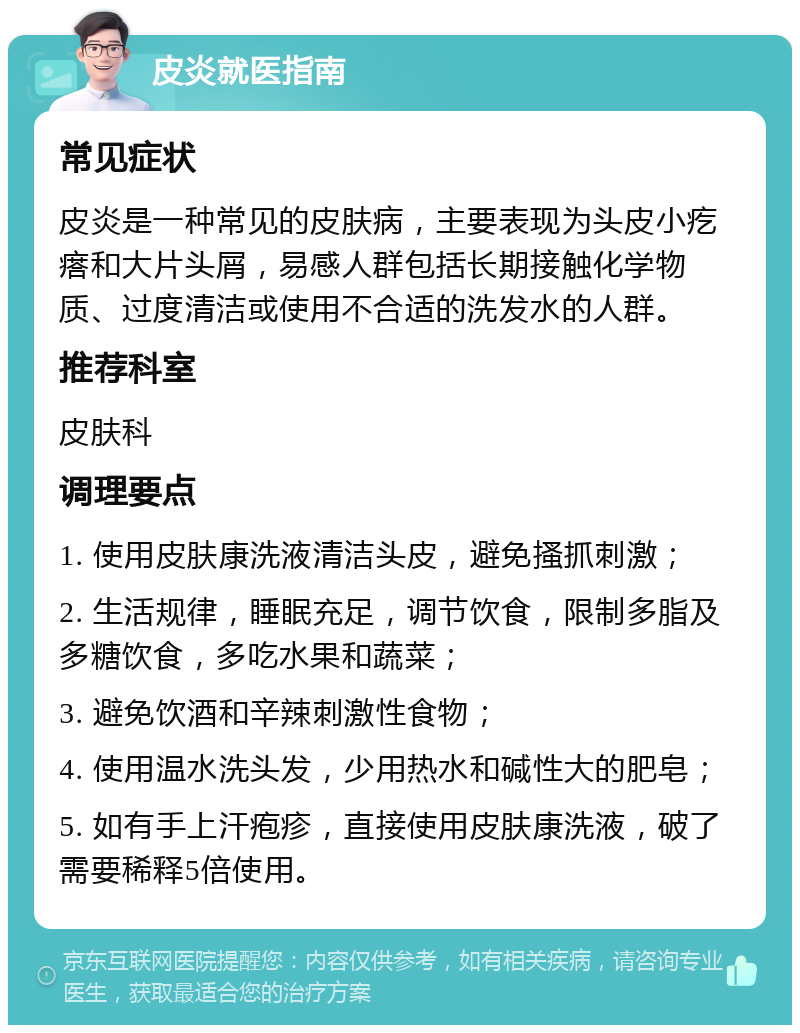 皮炎就医指南 常见症状 皮炎是一种常见的皮肤病，主要表现为头皮小疙瘩和大片头屑，易感人群包括长期接触化学物质、过度清洁或使用不合适的洗发水的人群。 推荐科室 皮肤科 调理要点 1. 使用皮肤康洗液清洁头皮，避免搔抓刺激； 2. 生活规律，睡眠充足，调节饮食，限制多脂及多糖饮食，多吃水果和蔬菜； 3. 避免饮酒和辛辣刺激性食物； 4. 使用温水洗头发，少用热水和碱性大的肥皂； 5. 如有手上汗疱疹，直接使用皮肤康洗液，破了需要稀释5倍使用。