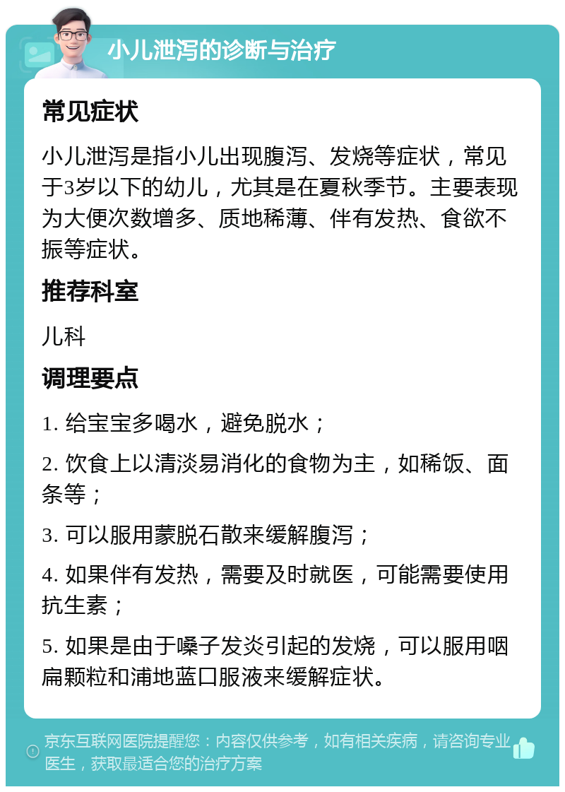 小儿泄泻的诊断与治疗 常见症状 小儿泄泻是指小儿出现腹泻、发烧等症状，常见于3岁以下的幼儿，尤其是在夏秋季节。主要表现为大便次数增多、质地稀薄、伴有发热、食欲不振等症状。 推荐科室 儿科 调理要点 1. 给宝宝多喝水，避免脱水； 2. 饮食上以清淡易消化的食物为主，如稀饭、面条等； 3. 可以服用蒙脱石散来缓解腹泻； 4. 如果伴有发热，需要及时就医，可能需要使用抗生素； 5. 如果是由于嗓子发炎引起的发烧，可以服用咽扁颗粒和浦地蓝口服液来缓解症状。