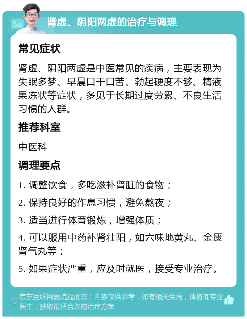 肾虚、阴阳两虚的治疗与调理 常见症状 肾虚、阴阳两虚是中医常见的疾病，主要表现为失眠多梦、早晨口干口苦、勃起硬度不够、精液果冻状等症状，多见于长期过度劳累、不良生活习惯的人群。 推荐科室 中医科 调理要点 1. 调整饮食，多吃滋补肾脏的食物； 2. 保持良好的作息习惯，避免熬夜； 3. 适当进行体育锻炼，增强体质； 4. 可以服用中药补肾壮阳，如六味地黄丸、金匮肾气丸等； 5. 如果症状严重，应及时就医，接受专业治疗。