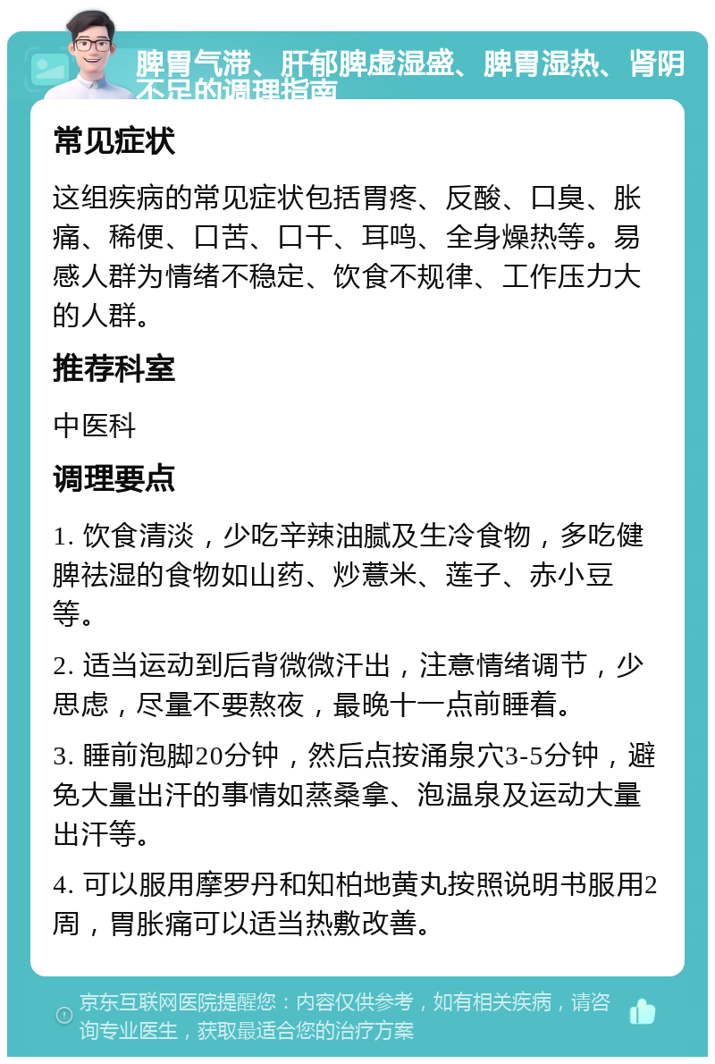 脾胃气滞、肝郁脾虚湿盛、脾胃湿热、肾阴不足的调理指南 常见症状 这组疾病的常见症状包括胃疼、反酸、口臭、胀痛、稀便、口苦、口干、耳鸣、全身燥热等。易感人群为情绪不稳定、饮食不规律、工作压力大的人群。 推荐科室 中医科 调理要点 1. 饮食清淡，少吃辛辣油腻及生冷食物，多吃健脾祛湿的食物如山药、炒薏米、莲子、赤小豆等。 2. 适当运动到后背微微汗出，注意情绪调节，少思虑，尽量不要熬夜，最晚十一点前睡着。 3. 睡前泡脚20分钟，然后点按涌泉穴3-5分钟，避免大量出汗的事情如蒸桑拿、泡温泉及运动大量出汗等。 4. 可以服用摩罗丹和知柏地黄丸按照说明书服用2周，胃胀痛可以适当热敷改善。