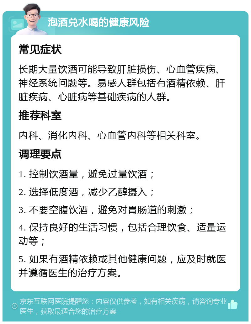 泡酒兑水喝的健康风险 常见症状 长期大量饮酒可能导致肝脏损伤、心血管疾病、神经系统问题等。易感人群包括有酒精依赖、肝脏疾病、心脏病等基础疾病的人群。 推荐科室 内科、消化内科、心血管内科等相关科室。 调理要点 1. 控制饮酒量，避免过量饮酒； 2. 选择低度酒，减少乙醇摄入； 3. 不要空腹饮酒，避免对胃肠道的刺激； 4. 保持良好的生活习惯，包括合理饮食、适量运动等； 5. 如果有酒精依赖或其他健康问题，应及时就医并遵循医生的治疗方案。