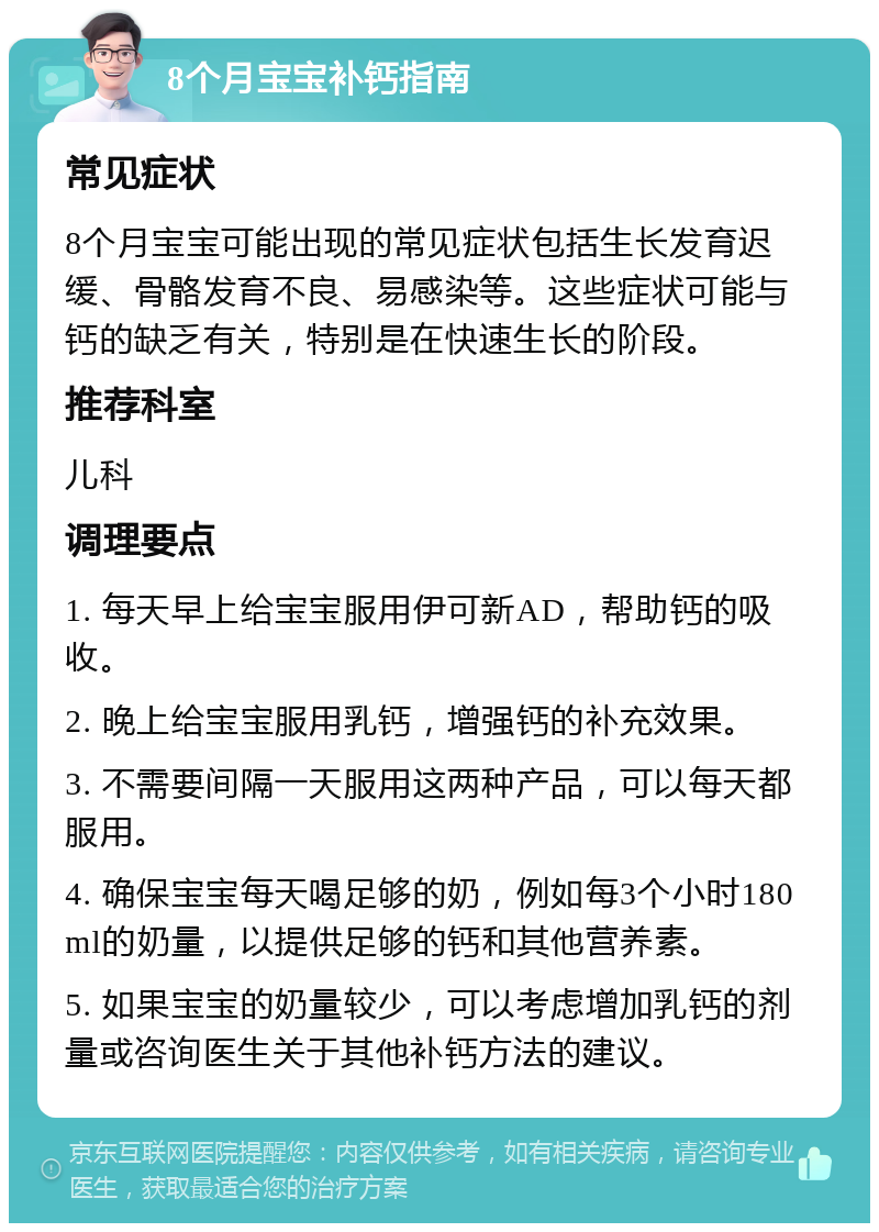 8个月宝宝补钙指南 常见症状 8个月宝宝可能出现的常见症状包括生长发育迟缓、骨骼发育不良、易感染等。这些症状可能与钙的缺乏有关，特别是在快速生长的阶段。 推荐科室 儿科 调理要点 1. 每天早上给宝宝服用伊可新AD，帮助钙的吸收。 2. 晚上给宝宝服用乳钙，增强钙的补充效果。 3. 不需要间隔一天服用这两种产品，可以每天都服用。 4. 确保宝宝每天喝足够的奶，例如每3个小时180ml的奶量，以提供足够的钙和其他营养素。 5. 如果宝宝的奶量较少，可以考虑增加乳钙的剂量或咨询医生关于其他补钙方法的建议。