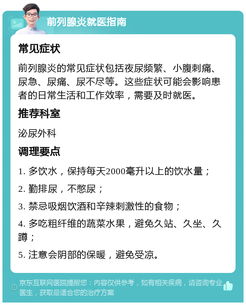 前列腺炎就医指南 常见症状 前列腺炎的常见症状包括夜尿频繁、小腹刺痛、尿急、尿痛、尿不尽等。这些症状可能会影响患者的日常生活和工作效率，需要及时就医。 推荐科室 泌尿外科 调理要点 1. 多饮水，保持每天2000毫升以上的饮水量； 2. 勤排尿，不憋尿； 3. 禁忌吸烟饮酒和辛辣刺激性的食物； 4. 多吃粗纤维的蔬菜水果，避免久站、久坐、久蹲； 5. 注意会阴部的保暖，避免受凉。