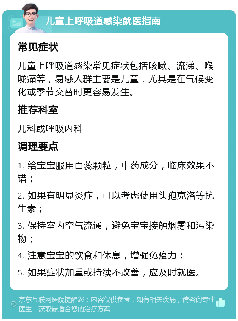 儿童上呼吸道感染就医指南 常见症状 儿童上呼吸道感染常见症状包括咳嗽、流涕、喉咙痛等，易感人群主要是儿童，尤其是在气候变化或季节交替时更容易发生。 推荐科室 儿科或呼吸内科 调理要点 1. 给宝宝服用百蕊颗粒，中药成分，临床效果不错； 2. 如果有明显炎症，可以考虑使用头孢克洛等抗生素； 3. 保持室内空气流通，避免宝宝接触烟雾和污染物； 4. 注意宝宝的饮食和休息，增强免疫力； 5. 如果症状加重或持续不改善，应及时就医。