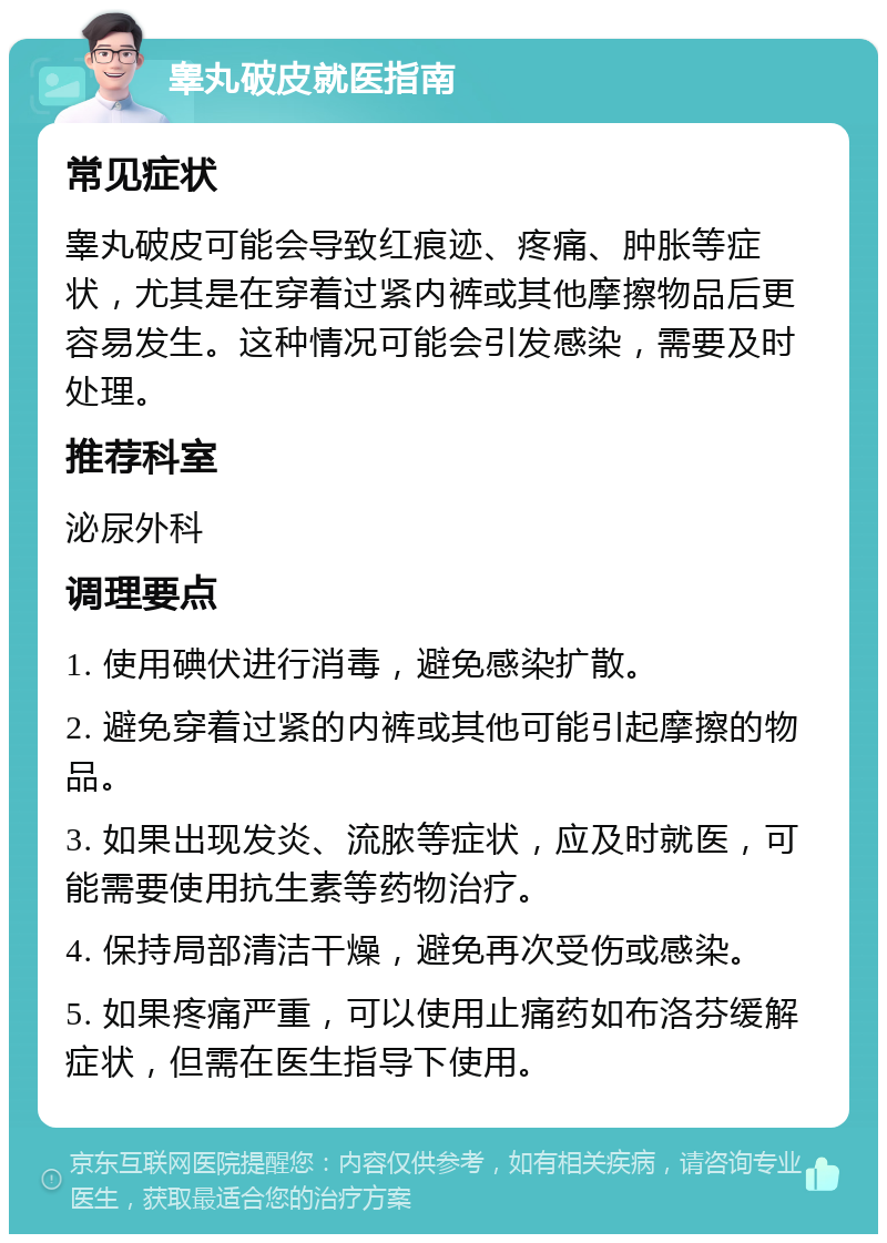 睾丸破皮就医指南 常见症状 睾丸破皮可能会导致红痕迹、疼痛、肿胀等症状，尤其是在穿着过紧内裤或其他摩擦物品后更容易发生。这种情况可能会引发感染，需要及时处理。 推荐科室 泌尿外科 调理要点 1. 使用碘伏进行消毒，避免感染扩散。 2. 避免穿着过紧的内裤或其他可能引起摩擦的物品。 3. 如果出现发炎、流脓等症状，应及时就医，可能需要使用抗生素等药物治疗。 4. 保持局部清洁干燥，避免再次受伤或感染。 5. 如果疼痛严重，可以使用止痛药如布洛芬缓解症状，但需在医生指导下使用。