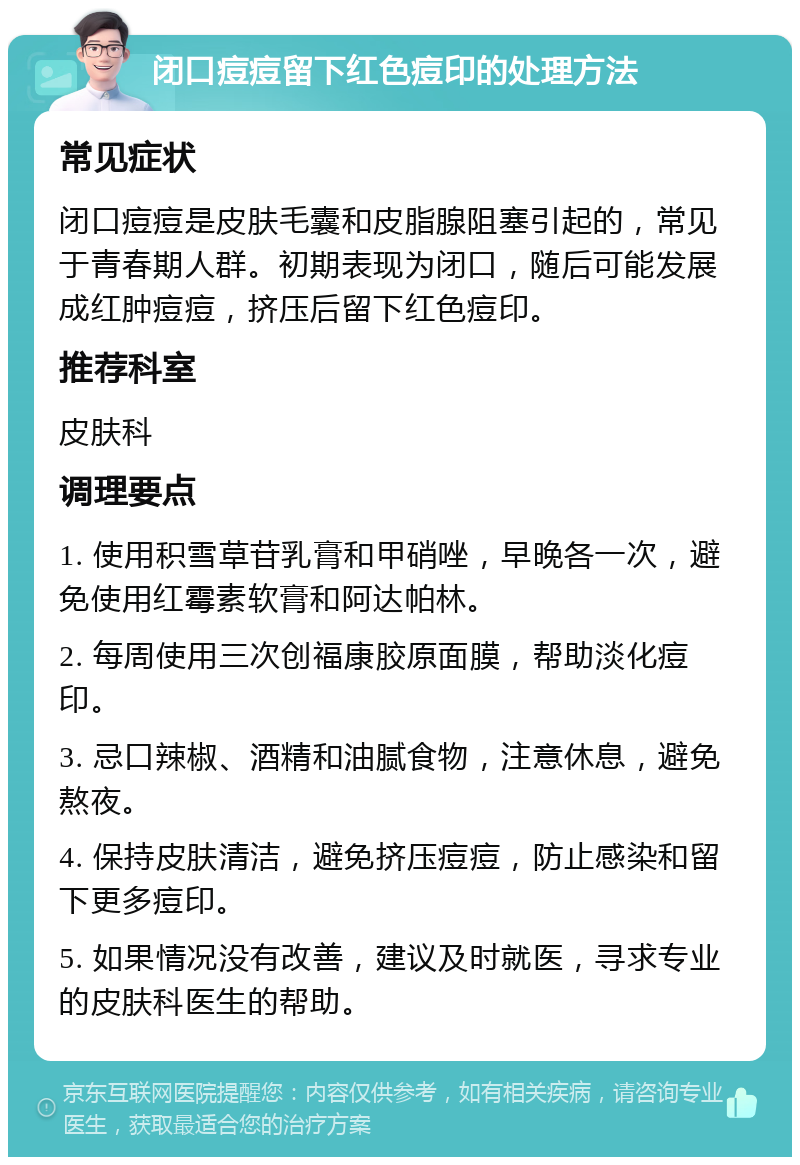 闭口痘痘留下红色痘印的处理方法 常见症状 闭口痘痘是皮肤毛囊和皮脂腺阻塞引起的，常见于青春期人群。初期表现为闭口，随后可能发展成红肿痘痘，挤压后留下红色痘印。 推荐科室 皮肤科 调理要点 1. 使用积雪草苷乳膏和甲硝唑，早晚各一次，避免使用红霉素软膏和阿达帕林。 2. 每周使用三次创福康胶原面膜，帮助淡化痘印。 3. 忌口辣椒、酒精和油腻食物，注意休息，避免熬夜。 4. 保持皮肤清洁，避免挤压痘痘，防止感染和留下更多痘印。 5. 如果情况没有改善，建议及时就医，寻求专业的皮肤科医生的帮助。