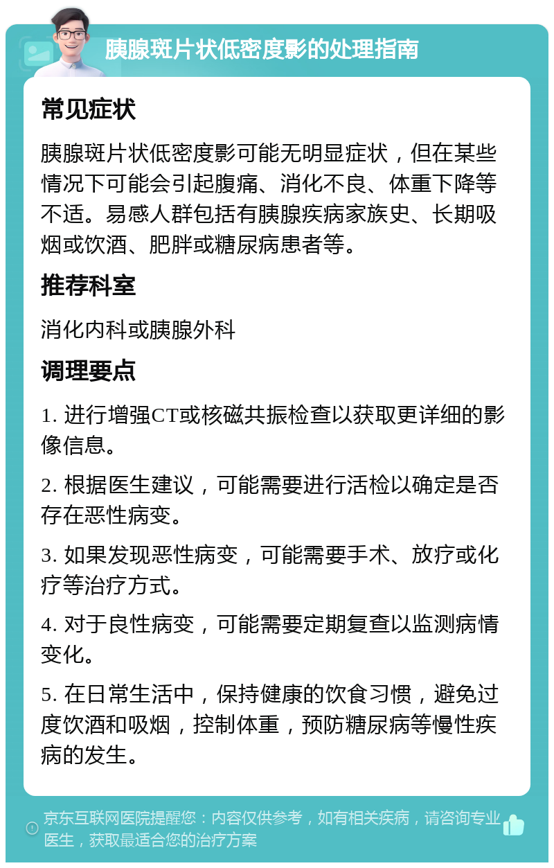 胰腺斑片状低密度影的处理指南 常见症状 胰腺斑片状低密度影可能无明显症状，但在某些情况下可能会引起腹痛、消化不良、体重下降等不适。易感人群包括有胰腺疾病家族史、长期吸烟或饮酒、肥胖或糖尿病患者等。 推荐科室 消化内科或胰腺外科 调理要点 1. 进行增强CT或核磁共振检查以获取更详细的影像信息。 2. 根据医生建议，可能需要进行活检以确定是否存在恶性病变。 3. 如果发现恶性病变，可能需要手术、放疗或化疗等治疗方式。 4. 对于良性病变，可能需要定期复查以监测病情变化。 5. 在日常生活中，保持健康的饮食习惯，避免过度饮酒和吸烟，控制体重，预防糖尿病等慢性疾病的发生。