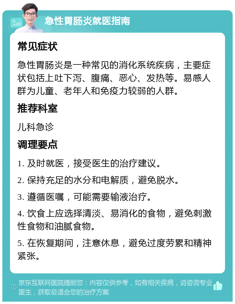 急性胃肠炎就医指南 常见症状 急性胃肠炎是一种常见的消化系统疾病，主要症状包括上吐下泻、腹痛、恶心、发热等。易感人群为儿童、老年人和免疫力较弱的人群。 推荐科室 儿科急诊 调理要点 1. 及时就医，接受医生的治疗建议。 2. 保持充足的水分和电解质，避免脱水。 3. 遵循医嘱，可能需要输液治疗。 4. 饮食上应选择清淡、易消化的食物，避免刺激性食物和油腻食物。 5. 在恢复期间，注意休息，避免过度劳累和精神紧张。