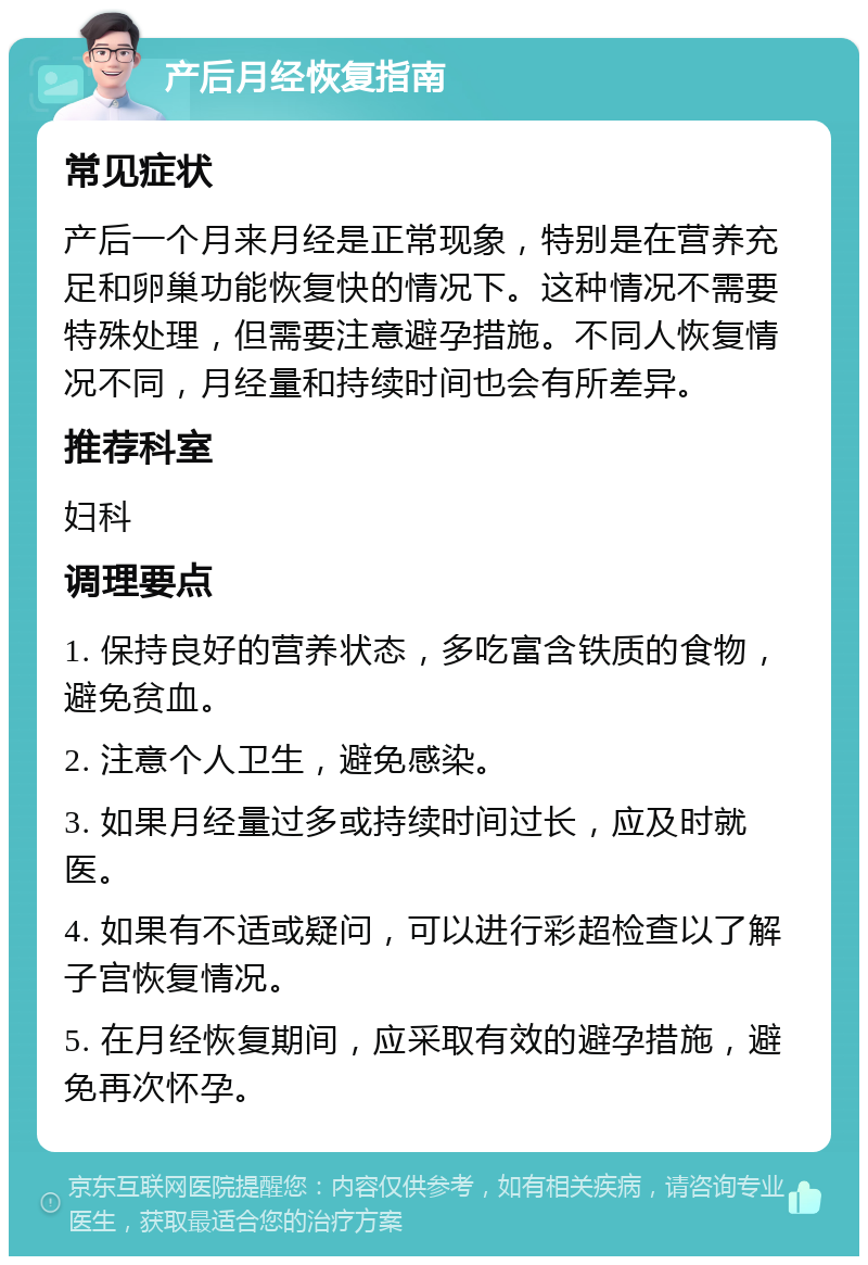 产后月经恢复指南 常见症状 产后一个月来月经是正常现象，特别是在营养充足和卵巢功能恢复快的情况下。这种情况不需要特殊处理，但需要注意避孕措施。不同人恢复情况不同，月经量和持续时间也会有所差异。 推荐科室 妇科 调理要点 1. 保持良好的营养状态，多吃富含铁质的食物，避免贫血。 2. 注意个人卫生，避免感染。 3. 如果月经量过多或持续时间过长，应及时就医。 4. 如果有不适或疑问，可以进行彩超检查以了解子宫恢复情况。 5. 在月经恢复期间，应采取有效的避孕措施，避免再次怀孕。