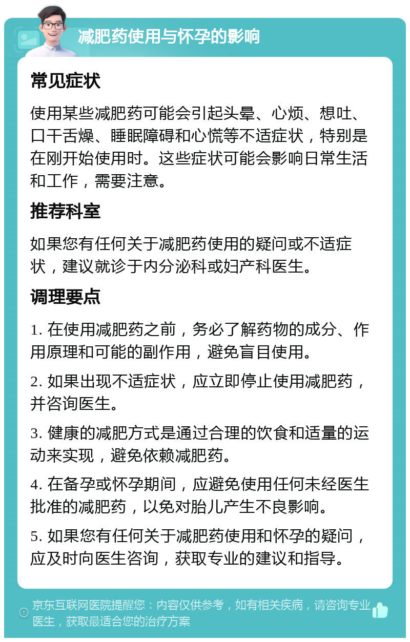 减肥药使用与怀孕的影响 常见症状 使用某些减肥药可能会引起头晕、心烦、想吐、口干舌燥、睡眠障碍和心慌等不适症状，特别是在刚开始使用时。这些症状可能会影响日常生活和工作，需要注意。 推荐科室 如果您有任何关于减肥药使用的疑问或不适症状，建议就诊于内分泌科或妇产科医生。 调理要点 1. 在使用减肥药之前，务必了解药物的成分、作用原理和可能的副作用，避免盲目使用。 2. 如果出现不适症状，应立即停止使用减肥药，并咨询医生。 3. 健康的减肥方式是通过合理的饮食和适量的运动来实现，避免依赖减肥药。 4. 在备孕或怀孕期间，应避免使用任何未经医生批准的减肥药，以免对胎儿产生不良影响。 5. 如果您有任何关于减肥药使用和怀孕的疑问，应及时向医生咨询，获取专业的建议和指导。