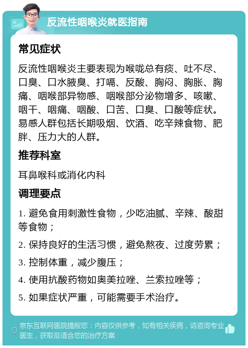 反流性咽喉炎就医指南 常见症状 反流性咽喉炎主要表现为喉咙总有痰、吐不尽、口臭、口水腋臭、打嗝、反酸、胸闷、胸胀、胸痛、咽喉部异物感、咽喉部分泌物增多、咳嗽、咽干、咽痛、咽酸、口苦、口臭、口酸等症状。易感人群包括长期吸烟、饮酒、吃辛辣食物、肥胖、压力大的人群。 推荐科室 耳鼻喉科或消化内科 调理要点 1. 避免食用刺激性食物，少吃油腻、辛辣、酸甜等食物； 2. 保持良好的生活习惯，避免熬夜、过度劳累； 3. 控制体重，减少腹压； 4. 使用抗酸药物如奥美拉唑、兰索拉唑等； 5. 如果症状严重，可能需要手术治疗。