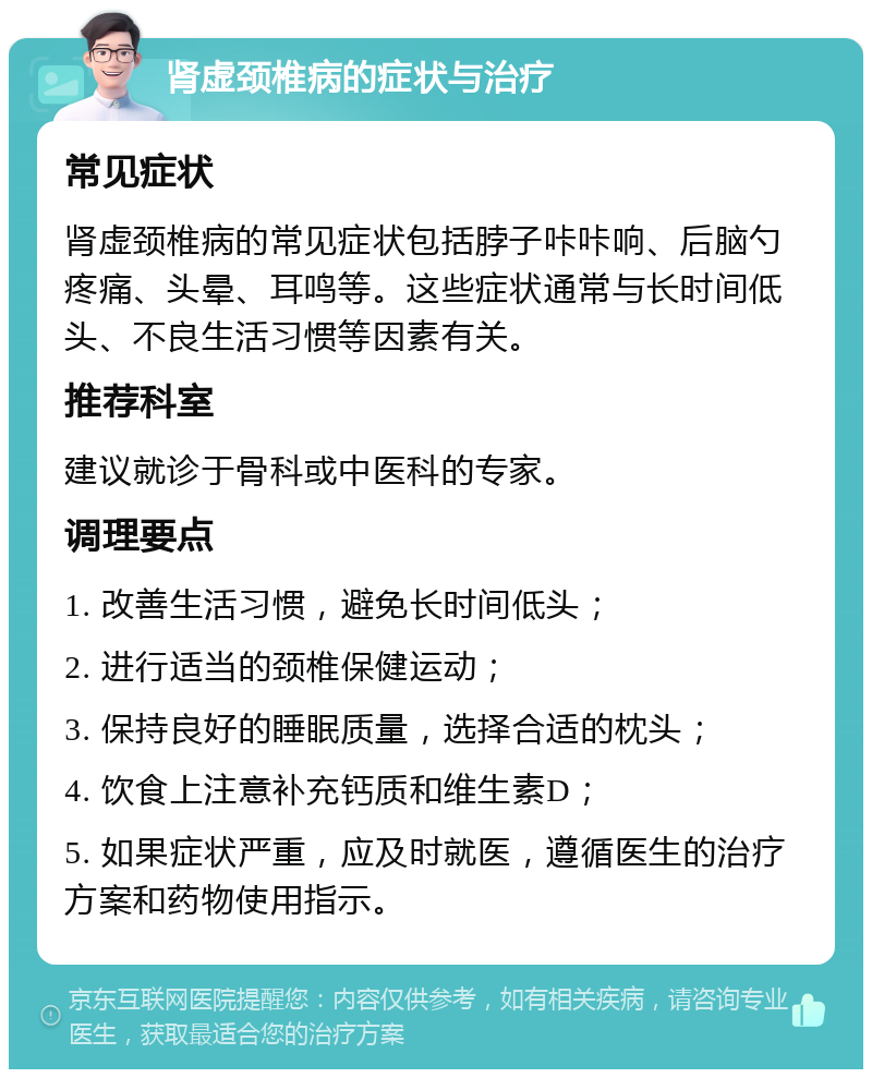 肾虚颈椎病的症状与治疗 常见症状 肾虚颈椎病的常见症状包括脖子咔咔响、后脑勺疼痛、头晕、耳鸣等。这些症状通常与长时间低头、不良生活习惯等因素有关。 推荐科室 建议就诊于骨科或中医科的专家。 调理要点 1. 改善生活习惯，避免长时间低头； 2. 进行适当的颈椎保健运动； 3. 保持良好的睡眠质量，选择合适的枕头； 4. 饮食上注意补充钙质和维生素D； 5. 如果症状严重，应及时就医，遵循医生的治疗方案和药物使用指示。