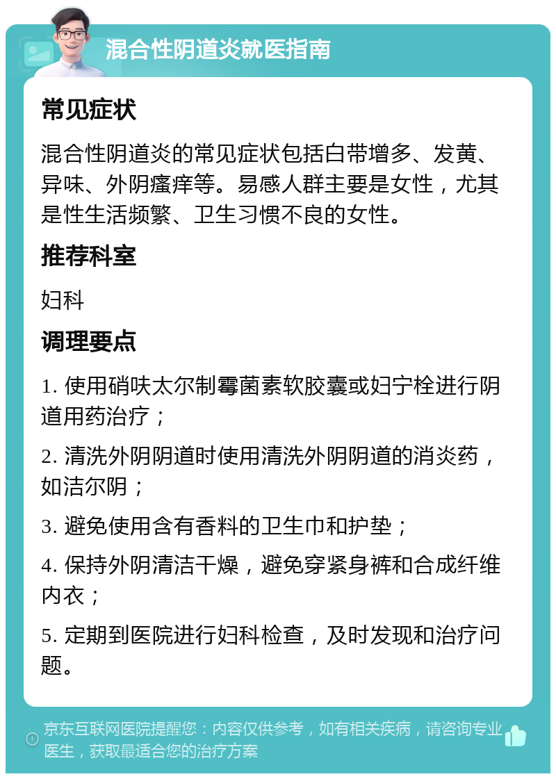 混合性阴道炎就医指南 常见症状 混合性阴道炎的常见症状包括白带增多、发黄、异味、外阴瘙痒等。易感人群主要是女性，尤其是性生活频繁、卫生习惯不良的女性。 推荐科室 妇科 调理要点 1. 使用硝呋太尔制霉菌素软胶囊或妇宁栓进行阴道用药治疗； 2. 清洗外阴阴道时使用清洗外阴阴道的消炎药，如洁尔阴； 3. 避免使用含有香料的卫生巾和护垫； 4. 保持外阴清洁干燥，避免穿紧身裤和合成纤维内衣； 5. 定期到医院进行妇科检查，及时发现和治疗问题。