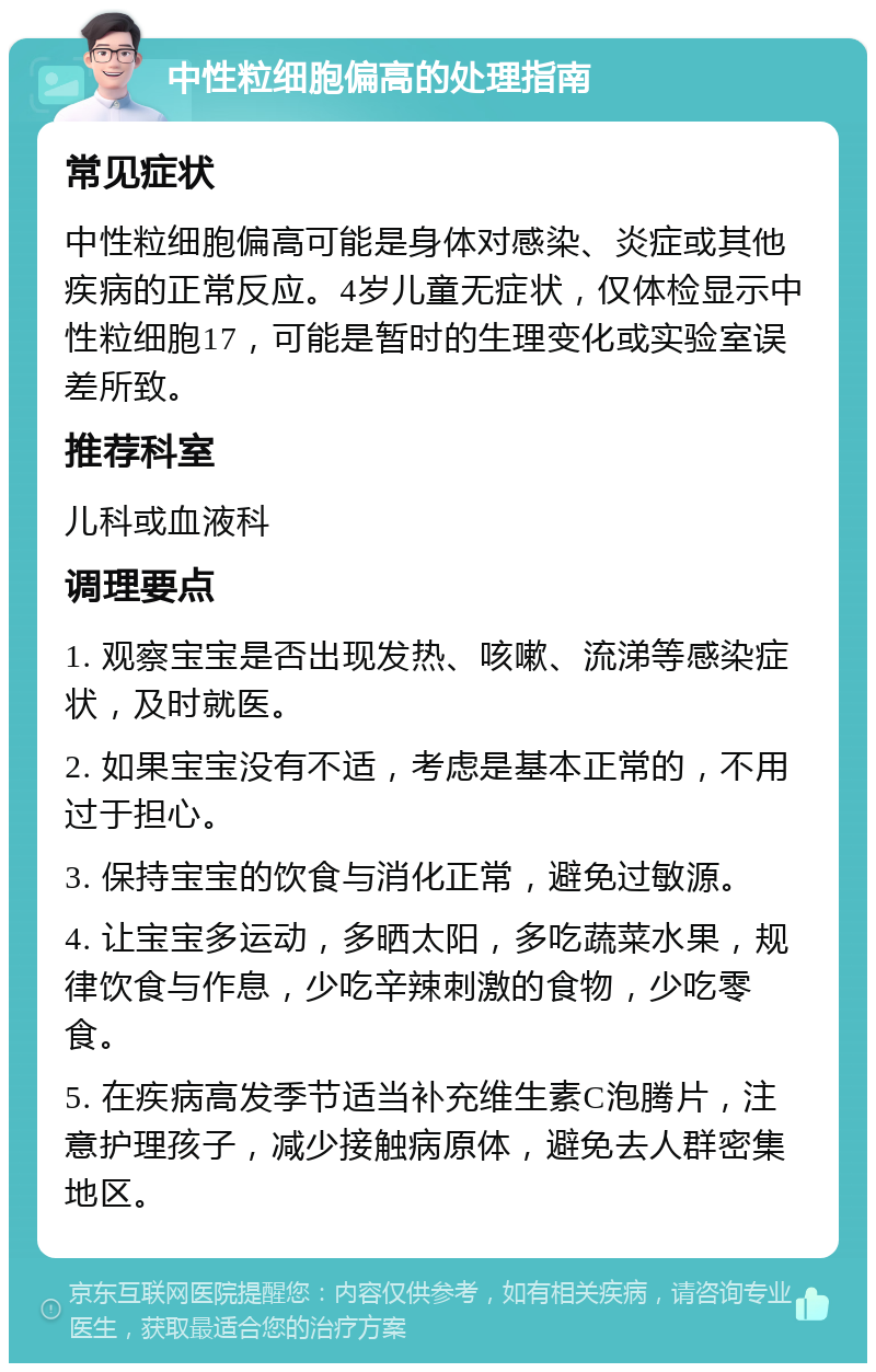 中性粒细胞偏高的处理指南 常见症状 中性粒细胞偏高可能是身体对感染、炎症或其他疾病的正常反应。4岁儿童无症状，仅体检显示中性粒细胞17，可能是暂时的生理变化或实验室误差所致。 推荐科室 儿科或血液科 调理要点 1. 观察宝宝是否出现发热、咳嗽、流涕等感染症状，及时就医。 2. 如果宝宝没有不适，考虑是基本正常的，不用过于担心。 3. 保持宝宝的饮食与消化正常，避免过敏源。 4. 让宝宝多运动，多晒太阳，多吃蔬菜水果，规律饮食与作息，少吃辛辣刺激的食物，少吃零食。 5. 在疾病高发季节适当补充维生素C泡腾片，注意护理孩子，减少接触病原体，避免去人群密集地区。