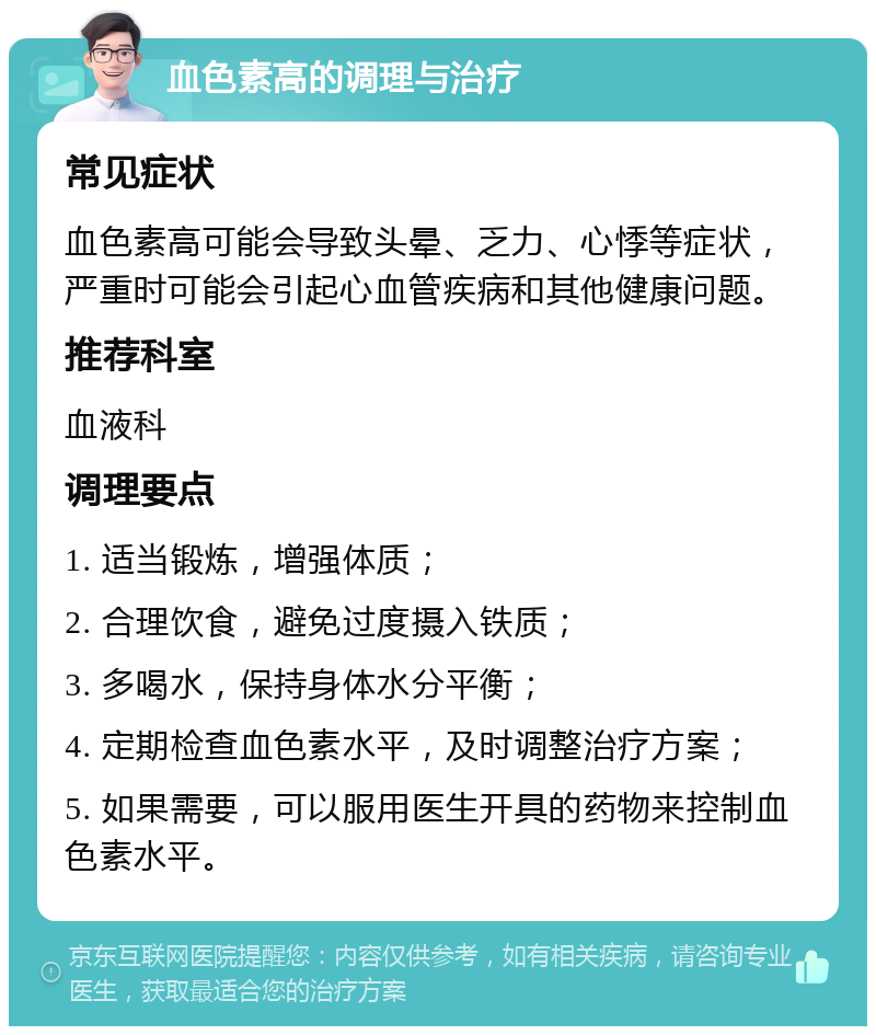 血色素高的调理与治疗 常见症状 血色素高可能会导致头晕、乏力、心悸等症状，严重时可能会引起心血管疾病和其他健康问题。 推荐科室 血液科 调理要点 1. 适当锻炼，增强体质； 2. 合理饮食，避免过度摄入铁质； 3. 多喝水，保持身体水分平衡； 4. 定期检查血色素水平，及时调整治疗方案； 5. 如果需要，可以服用医生开具的药物来控制血色素水平。