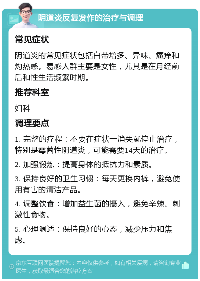 阴道炎反复发作的治疗与调理 常见症状 阴道炎的常见症状包括白带增多、异味、瘙痒和灼热感。易感人群主要是女性，尤其是在月经前后和性生活频繁时期。 推荐科室 妇科 调理要点 1. 完整的疗程：不要在症状一消失就停止治疗，特别是霉菌性阴道炎，可能需要14天的治疗。 2. 加强锻炼：提高身体的抵抗力和素质。 3. 保持良好的卫生习惯：每天更换内裤，避免使用有害的清洁产品。 4. 调整饮食：增加益生菌的摄入，避免辛辣、刺激性食物。 5. 心理调适：保持良好的心态，减少压力和焦虑。