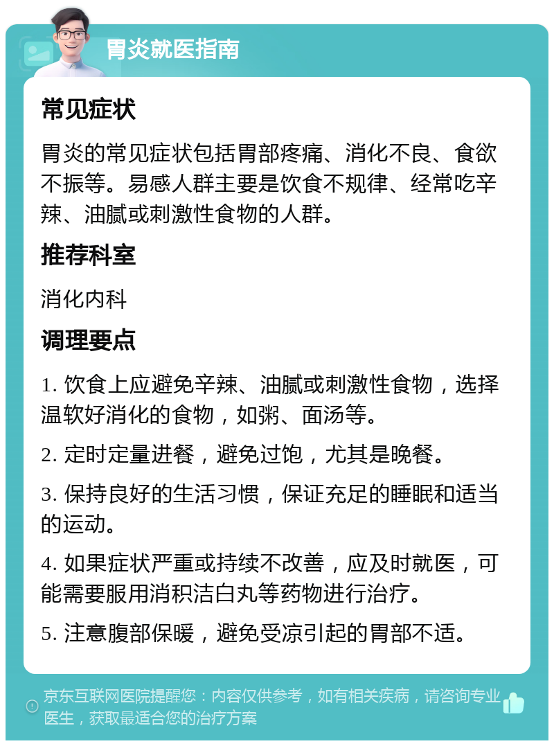 胃炎就医指南 常见症状 胃炎的常见症状包括胃部疼痛、消化不良、食欲不振等。易感人群主要是饮食不规律、经常吃辛辣、油腻或刺激性食物的人群。 推荐科室 消化内科 调理要点 1. 饮食上应避免辛辣、油腻或刺激性食物，选择温软好消化的食物，如粥、面汤等。 2. 定时定量进餐，避免过饱，尤其是晚餐。 3. 保持良好的生活习惯，保证充足的睡眠和适当的运动。 4. 如果症状严重或持续不改善，应及时就医，可能需要服用消积洁白丸等药物进行治疗。 5. 注意腹部保暖，避免受凉引起的胃部不适。