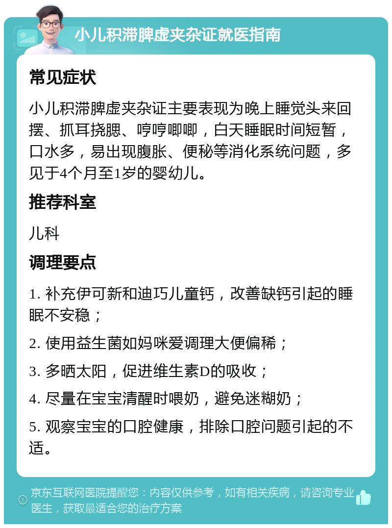 小儿积滞脾虚夹杂证就医指南 常见症状 小儿积滞脾虚夹杂证主要表现为晚上睡觉头来回摆、抓耳挠腮、哼哼唧唧，白天睡眠时间短暂，口水多，易出现腹胀、便秘等消化系统问题，多见于4个月至1岁的婴幼儿。 推荐科室 儿科 调理要点 1. 补充伊可新和迪巧儿童钙，改善缺钙引起的睡眠不安稳； 2. 使用益生菌如妈咪爱调理大便偏稀； 3. 多晒太阳，促进维生素D的吸收； 4. 尽量在宝宝清醒时喂奶，避免迷糊奶； 5. 观察宝宝的口腔健康，排除口腔问题引起的不适。