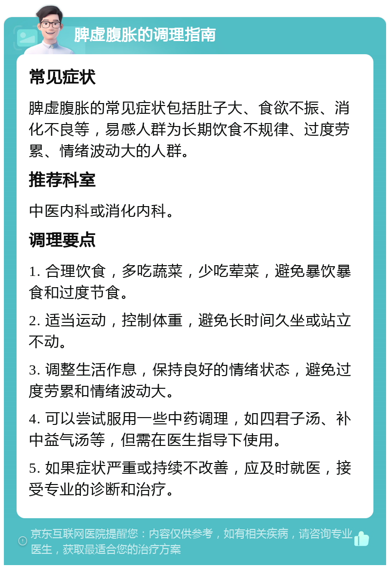 脾虚腹胀的调理指南 常见症状 脾虚腹胀的常见症状包括肚子大、食欲不振、消化不良等，易感人群为长期饮食不规律、过度劳累、情绪波动大的人群。 推荐科室 中医内科或消化内科。 调理要点 1. 合理饮食，多吃蔬菜，少吃荤菜，避免暴饮暴食和过度节食。 2. 适当运动，控制体重，避免长时间久坐或站立不动。 3. 调整生活作息，保持良好的情绪状态，避免过度劳累和情绪波动大。 4. 可以尝试服用一些中药调理，如四君子汤、补中益气汤等，但需在医生指导下使用。 5. 如果症状严重或持续不改善，应及时就医，接受专业的诊断和治疗。