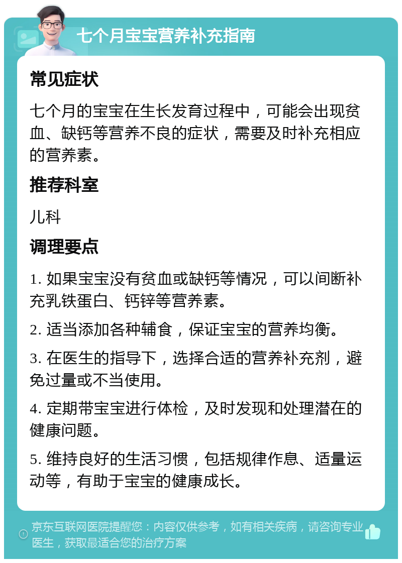 七个月宝宝营养补充指南 常见症状 七个月的宝宝在生长发育过程中，可能会出现贫血、缺钙等营养不良的症状，需要及时补充相应的营养素。 推荐科室 儿科 调理要点 1. 如果宝宝没有贫血或缺钙等情况，可以间断补充乳铁蛋白、钙锌等营养素。 2. 适当添加各种辅食，保证宝宝的营养均衡。 3. 在医生的指导下，选择合适的营养补充剂，避免过量或不当使用。 4. 定期带宝宝进行体检，及时发现和处理潜在的健康问题。 5. 维持良好的生活习惯，包括规律作息、适量运动等，有助于宝宝的健康成长。