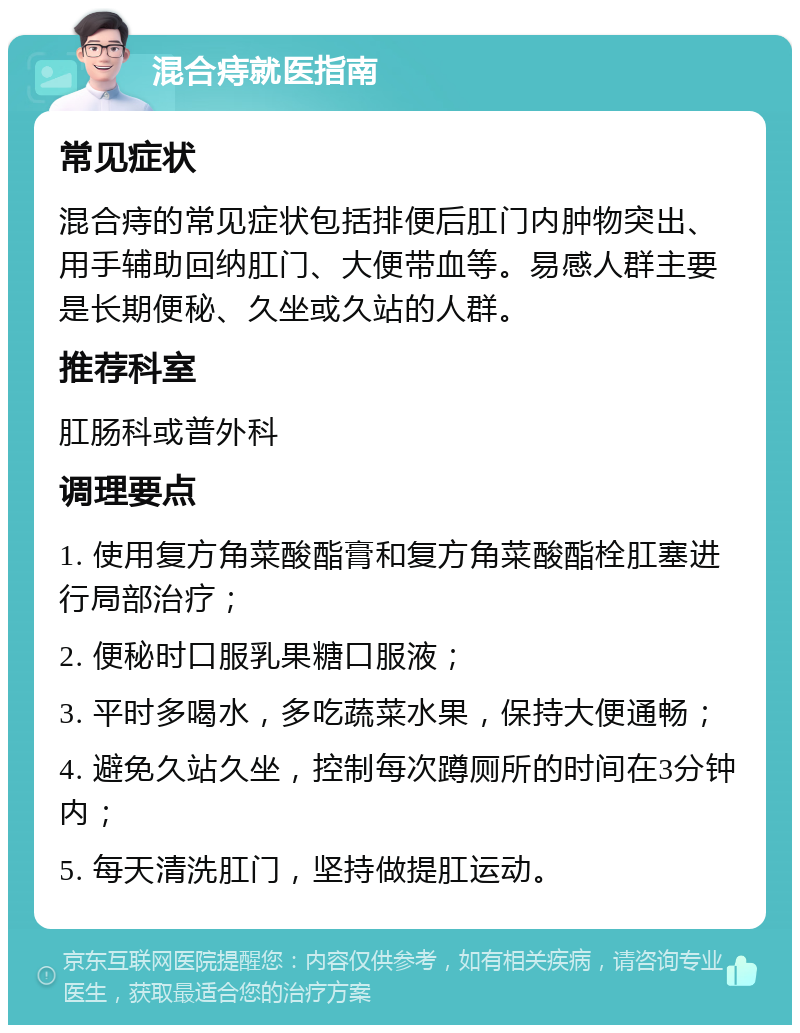 混合痔就医指南 常见症状 混合痔的常见症状包括排便后肛门内肿物突出、用手辅助回纳肛门、大便带血等。易感人群主要是长期便秘、久坐或久站的人群。 推荐科室 肛肠科或普外科 调理要点 1. 使用复方角菜酸酯膏和复方角菜酸酯栓肛塞进行局部治疗； 2. 便秘时口服乳果糖口服液； 3. 平时多喝水，多吃蔬菜水果，保持大便通畅； 4. 避免久站久坐，控制每次蹲厕所的时间在3分钟内； 5. 每天清洗肛门，坚持做提肛运动。