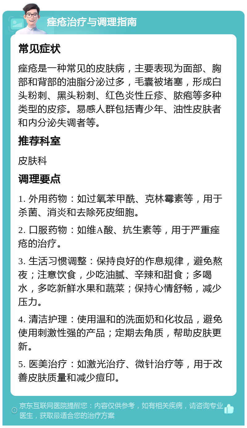 痤疮治疗与调理指南 常见症状 痤疮是一种常见的皮肤病，主要表现为面部、胸部和背部的油脂分泌过多，毛囊被堵塞，形成白头粉刺、黑头粉刺、红色炎性丘疹、脓疱等多种类型的皮疹。易感人群包括青少年、油性皮肤者和内分泌失调者等。 推荐科室 皮肤科 调理要点 1. 外用药物：如过氧苯甲酰、克林霉素等，用于杀菌、消炎和去除死皮细胞。 2. 口服药物：如维A酸、抗生素等，用于严重痤疮的治疗。 3. 生活习惯调整：保持良好的作息规律，避免熬夜；注意饮食，少吃油腻、辛辣和甜食；多喝水，多吃新鲜水果和蔬菜；保持心情舒畅，减少压力。 4. 清洁护理：使用温和的洗面奶和化妆品，避免使用刺激性强的产品；定期去角质，帮助皮肤更新。 5. 医美治疗：如激光治疗、微针治疗等，用于改善皮肤质量和减少痘印。