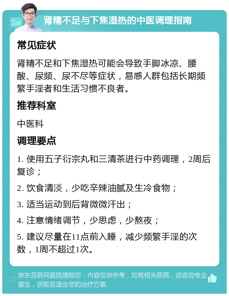 肾精不足与下焦湿热的中医调理指南 常见症状 肾精不足和下焦湿热可能会导致手脚冰凉、腰酸、尿频、尿不尽等症状，易感人群包括长期频繁手淫者和生活习惯不良者。 推荐科室 中医科 调理要点 1. 使用五子衍宗丸和三清茶进行中药调理，2周后复诊； 2. 饮食清淡，少吃辛辣油腻及生冷食物； 3. 适当运动到后背微微汗出； 4. 注意情绪调节，少思虑，少熬夜； 5. 建议尽量在11点前入睡，减少频繁手淫的次数，1周不超过1次。