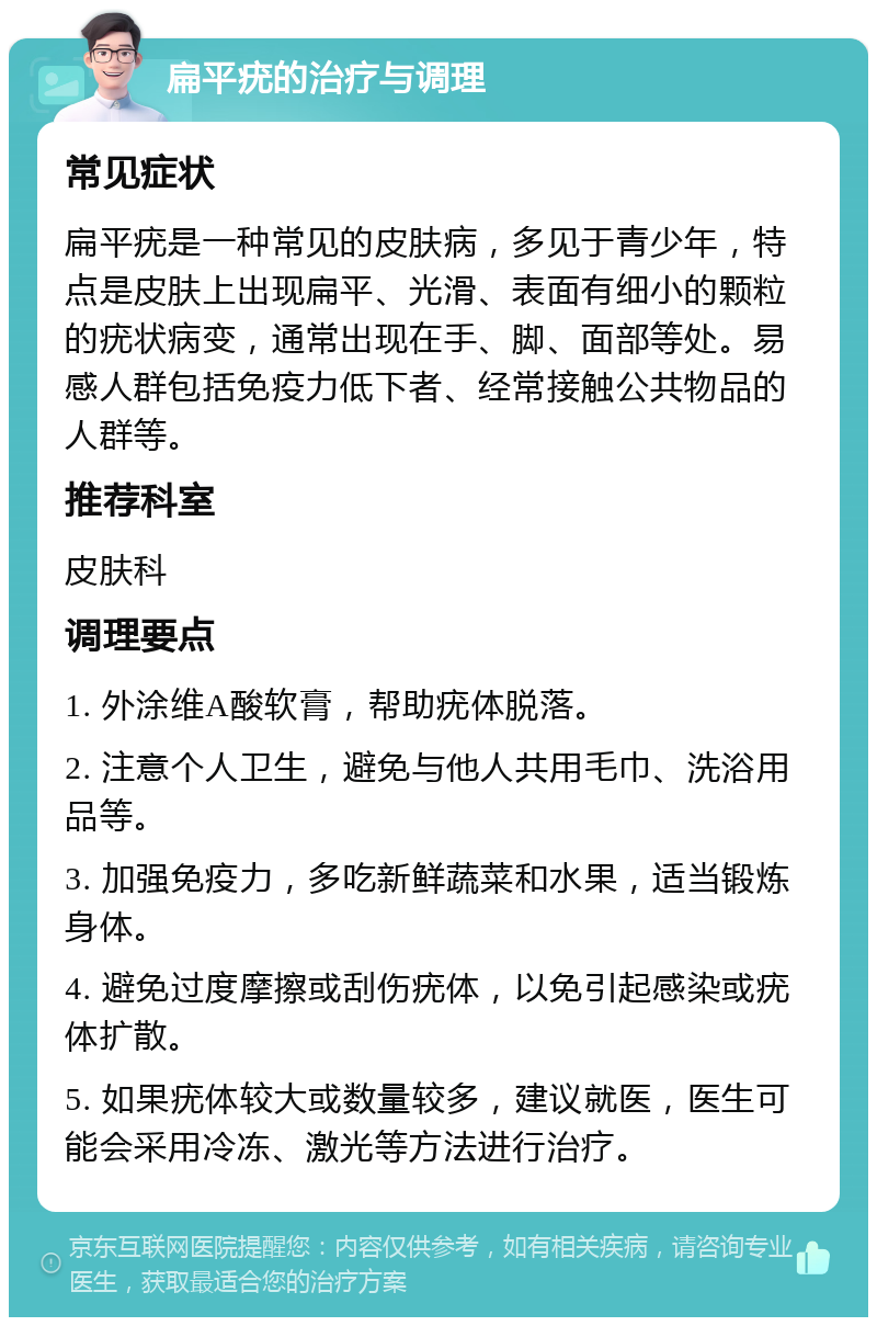 扁平疣的治疗与调理 常见症状 扁平疣是一种常见的皮肤病，多见于青少年，特点是皮肤上出现扁平、光滑、表面有细小的颗粒的疣状病变，通常出现在手、脚、面部等处。易感人群包括免疫力低下者、经常接触公共物品的人群等。 推荐科室 皮肤科 调理要点 1. 外涂维A酸软膏，帮助疣体脱落。 2. 注意个人卫生，避免与他人共用毛巾、洗浴用品等。 3. 加强免疫力，多吃新鲜蔬菜和水果，适当锻炼身体。 4. 避免过度摩擦或刮伤疣体，以免引起感染或疣体扩散。 5. 如果疣体较大或数量较多，建议就医，医生可能会采用冷冻、激光等方法进行治疗。