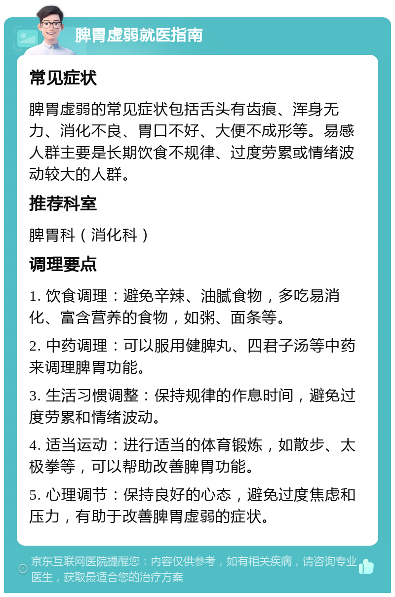 脾胃虚弱就医指南 常见症状 脾胃虚弱的常见症状包括舌头有齿痕、浑身无力、消化不良、胃口不好、大便不成形等。易感人群主要是长期饮食不规律、过度劳累或情绪波动较大的人群。 推荐科室 脾胃科（消化科） 调理要点 1. 饮食调理：避免辛辣、油腻食物，多吃易消化、富含营养的食物，如粥、面条等。 2. 中药调理：可以服用健脾丸、四君子汤等中药来调理脾胃功能。 3. 生活习惯调整：保持规律的作息时间，避免过度劳累和情绪波动。 4. 适当运动：进行适当的体育锻炼，如散步、太极拳等，可以帮助改善脾胃功能。 5. 心理调节：保持良好的心态，避免过度焦虑和压力，有助于改善脾胃虚弱的症状。