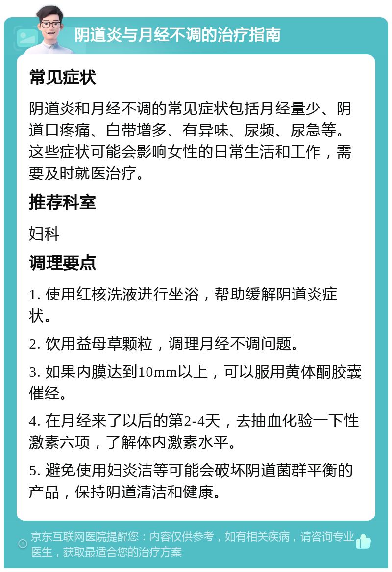 阴道炎与月经不调的治疗指南 常见症状 阴道炎和月经不调的常见症状包括月经量少、阴道口疼痛、白带增多、有异味、尿频、尿急等。这些症状可能会影响女性的日常生活和工作，需要及时就医治疗。 推荐科室 妇科 调理要点 1. 使用红核洗液进行坐浴，帮助缓解阴道炎症状。 2. 饮用益母草颗粒，调理月经不调问题。 3. 如果内膜达到10mm以上，可以服用黄体酮胶囊催经。 4. 在月经来了以后的第2-4天，去抽血化验一下性激素六项，了解体内激素水平。 5. 避免使用妇炎洁等可能会破坏阴道菌群平衡的产品，保持阴道清洁和健康。